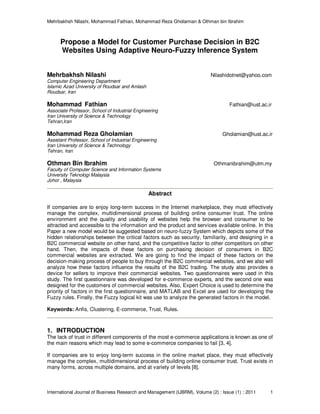 Mehrbakhsh Nilashi, Mohammad Fathian, Mohammad Reza Gholamian & Othman bin Ibrahim
International Journal of Business Research and Management (IJBRM), Volume (2) : Issue (1) : 2011 1
Propose a Model for Customer Purchase Decision in B2C
Websites Using Adaptive Neuro-Fuzzy Inference System
Mehrbakhsh Nilashi Nilashidotnet@yahoo.com
Computer Engineering Department
Islamic Azad University of Roudsar and Amlash
Roudsar, Iran
Mohammad Fathian Fathian@iust.ac.ir
Associate Professor, School of Industrial Engineering
Iran University of Science & Technology
Tehran,Iran
Mohammad Reza Gholamian Gholamian@iust.ac.ir
Assistant Professor, School of Industrial Engineering
Iran University of Science & Technology
Tehran, Iran
Othman Bin Ibrahim Othmanibrahim@utm.my
Faculty of Computer Science and Information Systems
University Teknologi Malaysia
Johor , Malaysia
Abstract
If companies are to enjoy long-term success in the Internet marketplace, they must effectively
manage the complex, multidimensional process of building online consumer trust. The online
environment and the quality and usability of websites help the browser and consumer to be
attracted and accessible to the information and the product and services available online. In this
Paper a new model would be suggested based on neuro-fuzzy System which depicts some of the
hidden relationships between the critical factors such as security, familiarity, and designing in a
B2C commercial website on other hand, and the competitive factor to other competitors on other
hand. Then, the impacts of these factors on purchasing decision of consumers in B2C
commercial websites are extracted. We are going to find the impact of these factors on the
decision-making process of people to buy through the B2C commercial websites, and we also will
analyze how these factors influence the results of the B2C trading. The study also provides a
device for sellers to improve their commercial websites. Two questionnaires were used in this
study. The first questionnaire was developed for e-commerce experts, and the second one was
designed for the customers of commercial websites. Also, Expert Choice is used to determine the
priority of factors in the first questionnaire, and MATLAB and Excel are used for developing the
Fuzzy rules. Finally, the Fuzzy logical kit was use to analyze the generated factors in the model.
Keywords: Anfis, Clustering, E-commerce, Trust, Rules.
1. INTRODUCTION
The lack of trust in different components of the most e-commerce applications is known as one of
the main reasons which may lead to some e-commerce companies to fail [3, 4].
If companies are to enjoy long-term success in the online market place, they must effectively
manage the complex, multidimensional process of building online consumer trust. Trust exists in
many forms, across multiple domains, and at variety of levels [8].
 