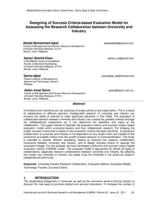 Abeda Muhammad Iqbal, Adnan Shahid Khan, Saima Iqbal & Aslan Amat Senin
International Journal of Business Research and Management (IJBRM), Volume (2) : Issue (2) : 2011 59
Designing of Success Criteria-based Evaluation Model for
Assessing the Research Collaboration between University and
Industry
Abeda Muhammad Iqbal abidaiqbal49@yahoo.com
Faculty of Management and Human Resource Development
Universiti Teknologi Malaysia, 81310,
Skudai, Johor, Malaysia,
Adnan Shahid Khan adnan.ucit@gmail.com
UTM-MIMOS Center of Excellence,
Faculty of Electrical Engineering,
Universiti Teknologi Malaysia, 81310,
Skudai, Johor, Malaysia
Saima Iqbal saimaiqbal_pk@hotmail.com
Preston Institute of Management,
Science and Technology, Karachi,
Pakistan
Aslan Amat Senin aslan@fppsm.utm.my
Faculty of Management and Human Resource Development
Universiti Teknologi Malaysia, 81310,
Skudai, Johor, Malaysia,
Abstract
Innovations and inventions are not outcomes of single activity of any organization. This is a result
of collaboration of different partners. Collaborated research of university and industry can
enhance the ability of scientist to make significant advances in their fields. The evaluation of
collaborated research between university and industry has created the greatest interest amongst
the collaborational researchers as it can determine the feasibility and value of the
collaboration. This paper intends to illustrate the evaluation metrics and success criteria- based
evaluation model within university-industry and their collaborated research. For bridging the
model, success criteria that is based on key evaluation metrics has been identified. A successful
Collaboration of university and industry is not dependent on any single metric but instead on the
confluence of multiple metrics from the growth of basic research to commercialization. This study
is intended to provide different evaluating metrics to impound the research collaboration
constraints between university and industry, and to design success criteria to upsurge the
successful linkage. For this purpose, we have developed constraints and success criteria based
evaluation metrics (CASEM) model. The proposed model is appropriate for almost all types of
collaborations, especially research collaborations between university and industry. By adopting
this model, any university or industry can easily cross the threshold in the grown-up research
collaborational community.
Keywords: University Industry Research Collaboration, Evaluation Metrics, Evaluation Model,
Technology Transfer, Success Criteria
1. INTRODUCTION
The accelerating antagonism in consumer as well as the commerce world is forcing industry to
discover the new ways to promote product and service innovations. To increase the number of
 