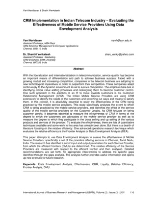 Vani Haridasan & Shathi Venkatesh
International Journal of Business Research and Management (IJBRM), Volume (2) : Issue (3) : 2011 110
CRM Implementation in Indian Telecom Industry – Evaluating the
Effectiveness of Mobile Service Providers Using Data
Envelopment Analysis
Vani Haridasan vanih@ssn.edu.in
Assistant Professor, MBA Dept
SSN School of Management & Computer Applications
Chennai, 603110, India
Dr. Shanthi Venkatesh shan_venky@yahoo.com
Assistant Professor - Marketing
SRM B-School, SRM University
Chennai, 600026, India
Abstract
With the liberalization and internationalization in telecommunication, service quality has become
an important means of differentiation and path to achieve business success. Faced with a
growing market and increasing competition, companies in the telecom business are adopting to
new technological imperatives in order to outperform their competitors. These companies adapt
continuously to the dynamic environment so as to survive competition. The emphasis here lies in
identifying critical value adding processes and redesigning them to become customer centric.
One such approach in the adoption of an IT to move towards customers is the Customer
Relationship Management (CRM). The Indian Mobile Service Providers are using CRM
extensively to identify the needs of the customers and stretching out ways and means to satisfy
them. In this context, it is absolutely essential to study the effectiveness of the CRM being
practiced by the mobile service providers. This study specifically analyses the extent to which
CRM is being practiced by the mobile service providers, and identifies the effect of the service
quality of the mobile service providers on the Customer Loyalty. As CRM focuses on being
customer centric, it becomes essential to measure the effectiveness of CRM in terms of the
degree to which the customers are advocates of the mobile service provider as well as to
measure the degree to which they participate in the cross selling and up selling of the various
products and services of the provider. To evaluate the effectiveness, there are lots of quantitative
techniques available and some work in this area has already been done. But there is a dearth of
literature focusing on the relative efficiency. One advanced operations research technique which
evaluates the relative efficiency is the Frontier Analysis or Data Envelopment Analysis (DEA).
This paper attempts to use Data Envelopment Analysis to assess the effectiveness of Mobile
Service Providers, specifically a set of the providers offering services in Chennai, Tamil Nadu,
India. The research has identified a set of input and output parameters for each Service Provider,
from which the efficient frontiers (DMUs) are determined. The relative efficiency of the Service
Providers are measured with respect to the efficient frontier and then analyzed. Detailed
recommendations are set forth, for appropriate interventions to address the specific gaps
identified through the gaps analysis. The analysis further provides useful information and opens
up new avenues for future research.
Keywords: Data Envelopment Analysis, Effectiveness, CRM, Loyalty, Relative Efficiency,
Frontier Analysis, DMU
 