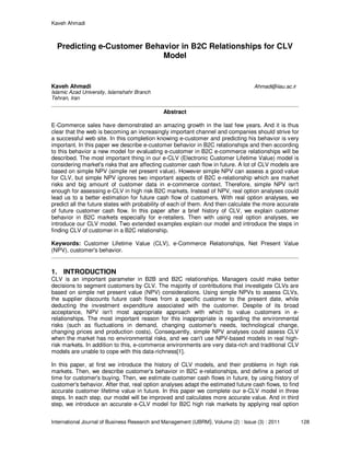 Kaveh Ahmadi
International Journal of Business Research and Management (IJBRM), Volume (2) : Issue (3) : 2011 128
Predicting e-Customer Behavior in B2C Relationships for CLV
Model
Kaveh Ahmadi Ahmadi@iiau.ac.ir
Islamic Azad University, Islamshahr Branch
Tehran, Iran
Abstract
E-Commerce sales have demonstrated an amazing growth in the last few years. And it is thus
clear that the web is becoming an increasingly important channel and companies should strive for
a successful web site. In this completion knowing e-customer and predicting his behavior is very
important. In this paper we describe e-customer behavior in B2C relationships and then according
to this behavior a new model for evaluating e-customer in B2C e-commerce relationships will be
described. The most important thing in our e-CLV (Electronic Customer Lifetime Value) model is
considering market's risks that are affecting customer cash flow in future. A lot of CLV models are
based on simple NPV (simple net present value). However simple NPV can assess a good value
for CLV, but simple NPV ignores two important aspects of B2C e-relationship which are market
risks and big amount of customer data in e-commerce context. Therefore, simple NPV isn't
enough for assessing e-CLV in high risk B2C markets. Instead of NPV, real option analyses could
lead us to a better estimation for future cash flow of customers. With real option analyses, we
predict all the future states with probability of each of them. And then calculate the more accurate
of future customer cash flow. In this paper after a brief history of CLV, we explain customer
behavior in B2C markets especially for e-retailers. Then with using real option analyses, we
introduce our CLV model. Two extended examples explain our model and introduce the steps in
finding CLV of customer in a B2C relationship.
Keywords: Customer Lifetime Value (CLV), e-Commerce Relationships, Net Present Value
(NPV), customer's behavior.
1. INTRODUCTION
CLV is an important parameter in B2B and B2C relationships. Managers could make better
decisions to segment customers by CLV. The majority of contributions that investigate CLVs are
based on simple net present value (NPV) considerations. Using simple NPVs to assess CLVs,
the supplier discounts future cash flows from a specific customer to the present date, while
deducting the investment expenditure associated with the customer. Despite of its broad
acceptance, NPV isn't most appropriate approach with which to value customers in e-
relationships. The most important reason for this inappropriate is regarding the environmental
risks (such as fluctuations in demand, changing customer's needs, technological change,
changing prices and production costs). Consequently, simple NPV analyses could assess CLV
when the market has no environmental risks, and we can't use NPV-based models in real high-
risk markets. In addition to this, e-commerce environments are very data-rich and traditional CLV
models are unable to cope with this data-richness[1].
In this paper, at first we introduce the history of CLV models, and their problems in high risk
markets. Then, we describe customer's behavior in B2C e-relationships, and define a period of
time for customer's buying. Then, we estimate customer cash flows in future, by using history of
customer's behavior. After that, real option analyses adapt the estimated future cash flows, to find
accurate customer lifetime value in future. In this paper we complete our e-CLV model in three
steps. In each step, our model will be improved and calculates more accurate value. And in third
step, we introduce an accurate e-CLV model for B2C high risk markets by applying real option
 