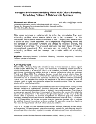 Mohamed Anis Allouche
International Journal of Business Research and Management (IJBRM), Volume (1): Issue (2) 33
Manager’s Preferences Modeling Within Multi-Criteria Flowshop
Scheduling Problem: A Metaheuristic Approach
Mohamed Anis Allouche anis.allouche@fsegs.rnu.tn
Unité de Recherche en Gestion Industrielle et Aide à la Décision,
Faculté des Sciences Economiques et de Gestion, Université de Sfax,
CP 1088-3018, Sfax. Tunisia.
Abstract
This paper proposes a metaheuristic to solve the permutation flow shop
scheduling problem where several criteria are to be considered, i.e., the
makespan, total flowtime and total tardiness of jobs. The proposed metaheuristic
is based on tabu search algorithm. The Compromise Programming model and
the concept of satisfaction functions are utilized to integrate explicitly the
manager’s preferences. The proposed approach has been tested through a
computational experiment. This approach can be useful for large scale
scheduling problems and the manager can consider additional scheduling
criteria.
Keywords: Permutation Flowshop, Multi-Criteria Scheduling, Compromise Programming, Satisfaction
Functions, manager’s Preferences.
1. INTRODUCTION
The aim of the scheduling theory is the allocation of a set of limited resources to process a given
number of jobs (MacCarthy and Liu,[20]). More specifically, a scheduling problem consists of
finding the sequence of a set of jobs (tasks) to be processed on different machines, so that
technological constraints are satisfied and one or several performance criteria are optimized
(T’kindt and Billaut, [23]). The scheduling literature reveals that several criteria should be
considered to present more realistic solutions to the production manager. However, it is generally
impossible to find a sequence that optimizes simultaneously different conflicting scheduling
criteria. Thus, the manager must consider the sequence of the best compromise. Hence, the
manager needs to make some trade-offs between the scheduling criteria. Thus, the obtained
solution will be a satisfactory solution.
Several approaches and models are proposed to solve the scheduling problem, namely discrete
variable mathematical programming, simulation techniques and network analysis. Specific
algorithms and heuristics have been utilized to deal with the scheduling problem. The choice of
an appropriate approach depends on the complexity of the problem, the number of the jobs to be
scheduled, the configuration of the machines, the production system and the nature of the job
arrivals (static or dynamic). For example, Gangadhran and Rajendran [10] have applied the
Simulated Annealing technique to minimize the makespan and the total flow time (ΣCi). Kondakci
et al. [17] have utilized the shortest processing time and the earliest due date rules to minimize
the total flow time and the maximum tardiness penalties. We also notice many other algorithms
have been developed to deal with multi-criteria scheduling problems.
Gupta et al. [16] have proposed some heuristics to solve a bi-criteria scheduling problem. Arroyo
and Armentano [5] have proposed a partial enumeration heuristic for multi-objective flowshop
scheduling problem where they provide the manager with approximate Pareto optimal solutions.
 