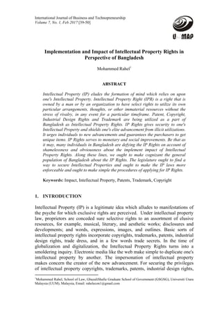 International Journal of Business and Technopreneurship
Volume 7, No. 1, Feb 2017 [39-50] 
   
Implementation and Impact of Intellectual Property Rights in
Perspective of Bangladesh
Mohammed Rahel1
ABSTRACT
Intellectual Property (IP) eludes the formation of mind which relies on upon
one's Intellectual Property. Intellectual Property Right (IPR) is a right that is
owned by a man or by an organization to have select rights to utilize its own
particular arrangements, thoughts, or other immaterial resources without the
stress of rivalry, in any event for a particular timeframe. Patent, Copyright,
Industrial Design Rights and Trademark are being utilized as a part of
Bangladesh as Intellectual Property Rights. IP Rights gives security to one's
Intellectual Property and shields one's elite advancement from illicit utilizations.
It urges individuals to new advancements and guarantees the purchasers to get
unique items. IP Rights serves to monetary and social improvements. Be that as
it may, many individuals in Bangladesh are defying the IP Rights on account of
shamelessness and obviousness about the implement impact of Intellectual
Property Rights. Along these lines, we ought to make cognizant the general
population of Bangladesh about the IP Rights. The legislature ought to find a
way to secure Intellectual Properties and ought to make the IP laws more
enforceable and ought to make simple the procedures of applying for IP Rights.
Keywords: Impact, Intellectual Property, Patents, Trademark, Copyright
1. INTRODUCTION
Intellectual Property (IP) is a legitimate idea which alludes to manifestations of
the psyche for which exclusive rights are perceived. Under intellectual property
law, proprietors are conceded sure selective rights to an assortment of elusive
resources, for example, musical, literary, and aesthetic works; disclosures and
developments; and words, expressions, images, and outlines. Basic sorts of
intellectual property rights incorporate copyrights, trademarks, patents, industrial
design rights, trade dress, and in a few words trade secrets. In the time of
globalization and digitalization, the Intellectual Property Rights turns into a
smoldering inquiry. Electronic media like the web make simple to duplicate one's
intellectual property by another. The impersonation of intellectual property
makes concern the creator of the new advancement. For securing the privileges
of intellectual property copyrights, trademarks, patents, industrial design rights,
                                                            
1
Mohammed Rahel, School of Law, GhazaliShafie Graduate School of Government (GSGSG), Universiti Utara
Malaysia (UUM), Malaysia, Email: rahelecon1@gmail.com
 