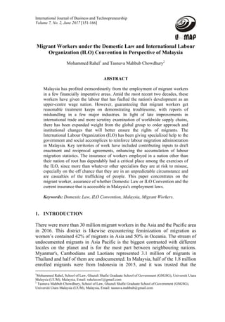 International Journal of Business and Technopreneurship
Volume 7, No. 2, June 2017 [151-166] 
Migrant Workers under the Domestic Law and International Labour
Organization (ILO) Convention in Perspective of Malaysia
Mohammed Rahel1
and Tasnuva Mahbub Chowdhury2
ABSTRACT
Malaysia has profited extraordinarily from the employment of migrant workers
in a few financially imperative areas. Amid the most recent two decades, these
workers have given the labour that has fuelled the nation's development as an
upper-centre wage nation. However, guaranteeing that migrant workers get
reasonable treatment keeps on demonstrating troublesome, with reports of
mishandling in a few major industries. In light of late improvements in
international trade and more scrutiny examination of worldwide supply chains,
there has been expanded weight from the global group to order approach and
institutional changes that will better ensure the rights of migrants. The
International Labour Organization (ILO) has been giving specialized help to the
government and social accomplices to reinforce labour migration administration
in Malaysia. Key territories of work have included contributing inputs to draft
enactment and reciprocal agreements, enhancing the accumulation of labour
migration statistics. The insurance of workers employed in a nation other than
their nation of root has dependably had a critical place among the exercises of
the ILO, since more than whatever other specialists they are at risk to misuse,
especially on the off chance that they are in an unpredictable circumstance and
are casualties of the trafficking of people. This paper concentrates on the
migrant worker, assurance of whether Domestic Law or ILO Convention and the
current insurance that is accessible in Malaysia's employment laws.
Keywords: Domestic Law, ILO Convention, Malaysia, Migrant Workers.
1. INTRODUCTION
There were more than 30 million migrant workers in the Asia and the Pacific area
in 2016. This district is likewise encountering feminization of migration as
women’s contained 42% of migrants in Asia and 50% in Oceania. The stream of
undocumented migrants in Asia Pacific is the biggest contrasted with different
locales on the planet and is for the most part between neighbouring nations.
Myanmar's, Cambodians and Laotians represented 3.1 million of migrants in
Thailand and half of them are undocumented. In Malaysia, half of the 1.8 million
enrolled migrants were from Indonesia in 2015, and it was trusted that the
                                                            
1
Mohammed Rahel, School of Law, Ghazali Shafie Graduate School of Government (GSGSG), Universiti Utara
Malaysia (UUM), Malaysia, Email: rahelecon1@gmail.com
2
Tasnuva Mahbub Chowdhury, School of Law, Ghazali Shafie Graduate School of Government (GSGSG),
Universiti Utara Malaysia (UUM), Malaysia, Email: tasnuva.mahbub@gmail.com
 