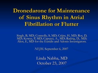 Dronedarone for Maintenance of Sinus Rhythm in Atrial Fibrillation or Flutter Singh, B, MD; Connolly, S, MD; Crijns, H, MD; Roy, D, MD; Kowey, P, MD; Capucci, A., MD; Radzig, D., MD; Aliot, E, MD for the Euridis and Adonis Investigators. NEJM,  September 6, 2007  Linda Nabha, MD October 23, 2007 