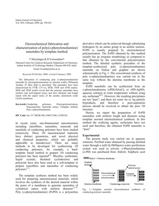 Indian Journal of Chemistry
Vol. 48A, February 2009, pp. 198-201




       Electrochemical fabrication and                             derivative which can be achieved through substituting
characterization of poly(o-phenylenediamine)                       hydrogens by an amino group in an aniline nucleus.
                                                                   PoPD is usually prepared by electrochemical
       nanotubes by template method                                polymerization. The PoPD obtained by this method
                                                                   usually has an irregular morphology as compared to
             T Maiyalagan & B Viswanathan*                         that obtained by the conventional polymerization
National Centre for Catalysis Research, Department of Chemistry,   method. The detailed synthetic procedure of the
 Indian Institute of Technology Madras, Chennai 600 036, India
                                                                   template-synthesized poly (o-phenylenediamine)
                    Email: bvnathan@iitm.ac.in                     nanotube on Nafion and graphite are shown
       Received 20 October 2008; revised 9 January 2009            schematically in Fig. 1. The conventional synthesis of
                                                                   poly (o-phenylenediamine) was carried out in the
   The fabrication of conducting poly (o-phenylenediamine)         same way without the alumina membrane as the
nanotube by electropolymerisation on alumina wafers (Whatman       template.
Anodisc 47 filter disk) is described. The nanotubes have been
characterized by FTIR, UV-vis, SEM, TEM and AFM studies.              PoPD nanobelts can be synthesized from an
SEM and TEM results reveal that the polymer nanotubes have         o-phenylenediamine (oPD)-HAuCl4 or oPD-AgNO3
uniform and well-aligned arrays and their diameter and length      aqueous solution at room temperature without using
match with the aspect ratios of the anodisc aluminium oxide        any surfactant20,21. However, the resulting precipitates
(AAO) membrane.
                                                                   are not “pure”, and there are some Au or Ag particle
Keywords:Conducting     polymers,    Electropolymerization,
                                                                   byproducts, and therefore a post-separation
         Nanomaterials, Nanotube arrays, Template method,          process should be involved to obtain the pure 1D
         Poly o-phenylenediamine                                   structure.
                                                                      Herein, we report the preparation of PoPD
IPC Code: Int. Cl.8 B82B1/00; C08G73/00; C25B3/02                  nanotubes with uniform length and diameter using
                                                                   template assisted electrochemical synthesis. In this
In recent years, one-dimensional nanostructures                    method the oxidizing agents, surfactants have not
including nanofibers, nanotubes, nanorods and                      used and therefore, the obtained PoPD nanotube is
nanobelts of conducting polymers have been studied                 “pure”.
extensively. These 1D nanostructured materials
have distinct geometries, and novel physical                       Experimental
and chemical properties, which are probably                           The present study was carried out in aqueous
applicable in nanodevices1. There are many                         solutions. Purified water obtained by passing distilled
methods to be developed for synthesizing 1D                        water through a milli Q (Millipore) water purification
conducting polymers, for example, a hard-                          system was used as solvent. o-Phenylenediamine
template based method to prepare 1D conducting                     (o-PD) was purchased from Aldrich. Sulphuric acid
polymers has been reported2-4. Micelles, surfactants,
liquid crystals, thiolated cyclodextrins and
polyacids have also been used as a soft-template to
prepare nanofibers and nanotubes of conducting
polymers5-11.

   The template synthesis method has been widely
used for preparing nanostructured materials, which
involves the synthesis of the desired material within
the pores of a membrane to generate nanotubes of
cylindrical nature with uniform diameter12-19.                     Fig. 1—Template assisted       electrochemical   synthesis   of
Poly (o-phenylenediamine) (PoPD) is a polyaniline                  conducting polymer nanotube.
 