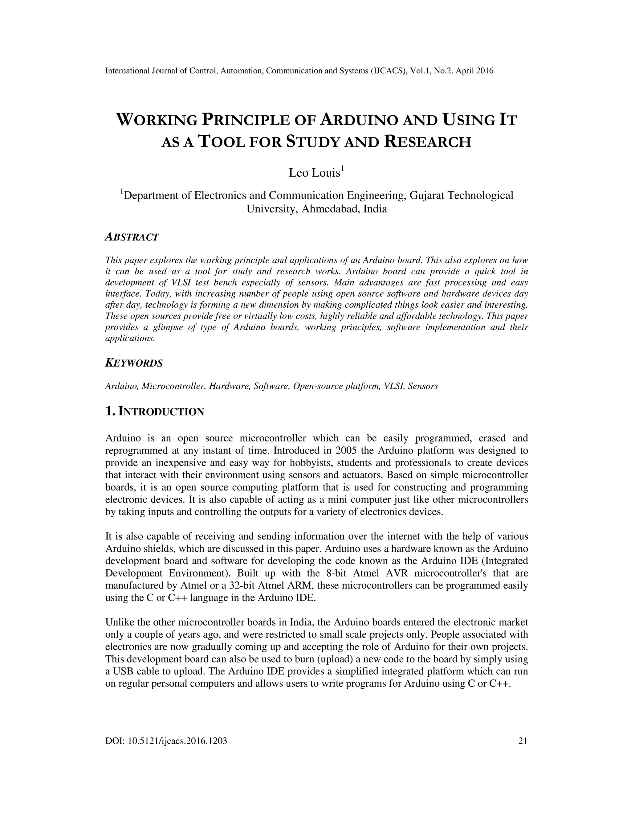 International Journal of Control, Automation, Communication and Systems (IJCACS), Vol.1, No.2, April 2016 DOI: 10.5121/ijcacs.2016.1203 21 WORKING PRINCIPLE OF ARDUINO AND USING IT AS A TOOL FOR STUDY AND RESEARCH Leo Louis1 1 Department of Electronics and Communication Engineering, Gujarat Technological University, Ahmedabad, India ABSTRACT This paper explores the working principle and applications of an Arduino board. This also explores on how it can be used as a tool for study and research works. Arduino board can provide a quick tool in development of VLSI test bench especially of sensors. Main advantages are fast processing and easy interface. Today, with increasing number of people using open source software and hardware devices day after day, technology is forming a new dimension by making complicated things look easier and interesting. These open sources provide free or virtually low costs, highly reliable and affordable technology. This paper provides a glimpse of type of Arduino boards, working principles, software implementation and their applications. KEYWORDS Arduino, Microcontroller, Hardware, Software, Open-source platform, VLSI, Sensors 1. INTRODUCTION Arduino is an open source microcontroller which can be easily programmed, erased and reprogrammed at any instant of time. Introduced in 2005 the Arduino platform was designed to provide an inexpensive and easy way for hobbyists, students and professionals to create devices that interact with their environment using sensors and actuators. Based on simple microcontroller boards, it is an open source computing platform that is used for constructing and programming electronic devices. It is also capable of acting as a mini computer just like other microcontrollers by taking inputs and controlling the outputs for a variety of electronics devices. It is also capable of receiving and sending information over the internet with the help of various Arduino shields, which are discussed in this paper. Arduino uses a hardware known as the Arduino development board and software for developing the code known as the Arduino IDE (Integrated Development Environment). Built up with the 8-bit Atmel AVR microcontroller's that are manufactured by Atmel or a 32-bit Atmel ARM, these microcontrollers can be programmed easily using the C or C++ language in the Arduino IDE. Unlike the other microcontroller boards in India, the Arduino boards entered the electronic market only a couple of years ago, and were restricted to small scale projects only. People associated with electronics are now gradually coming up and accepting the role of Arduino for their own projects. This development board can also be used to burn (upload) a new code to the board by simply using a USB cable to upload. The Arduino IDE provides a simplified integrated platform which can run on regular personal computers and allows users to write programs for Arduino using C or C++. 