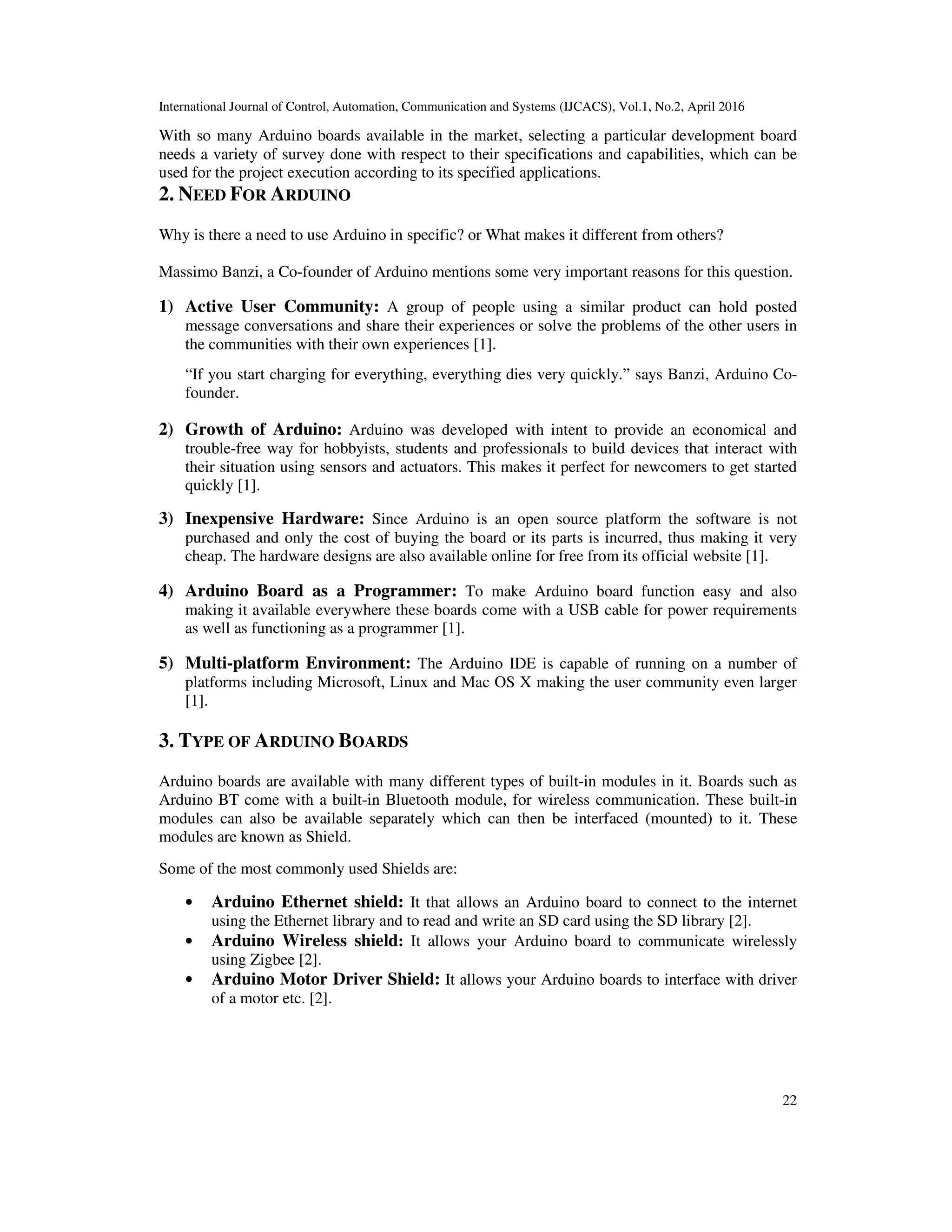 International Journal of Control, Automation, Communication and Systems (IJCACS), Vol.1, No.2, April 2016 22 With so many Arduino boards available in the market, selecting a particular development board needs a variety of survey done with respect to their specifications and capabilities, which can be used for the project execution according to its specified applications. 2. NEED FOR ARDUINO Why is there a need to use Arduino in specific? or What makes it different from others? Massimo Banzi, a Co-founder of Arduino mentions some very important reasons for this question. 1) Active User Community: A group of people using a similar product can hold posted message conversations and share their experiences or solve the problems of the other users in the communities with their own experiences [1]. “If you start charging for everything, everything dies very quickly.” says Banzi, Arduino Co- founder. 2) Growth of Arduino: Arduino was developed with intent to provide an economical and trouble-free way for hobbyists, students and professionals to build devices that interact with their situation using sensors and actuators. This makes it perfect for newcomers to get started quickly [1]. 3) Inexpensive Hardware: Since Arduino is an open source platform the software is not purchased and only the cost of buying the board or its parts is incurred, thus making it very cheap. The hardware designs are also available online for free from its official website [1]. 4) Arduino Board as a Programmer: To make Arduino board function easy and also making it available everywhere these boards come with a USB cable for power requirements as well as functioning as a programmer [1]. 5) Multi-platform Environment: The Arduino IDE is capable of running on a number of platforms including Microsoft, Linux and Mac OS X making the user community even larger [1]. 3. TYPE OF ARDUINO BOARDS Arduino boards are available with many different types of built-in modules in it. Boards such as Arduino BT come with a built-in Bluetooth module, for wireless communication. These built-in modules can also be available separately which can then be interfaced (mounted) to it. These modules are known as Shield. Some of the most commonly used Shields are: • Arduino Ethernet shield: It that allows an Arduino board to connect to the internet using the Ethernet library and to read and write an SD card using the SD library [2]. • Arduino Wireless shield: It allows your Arduino board to communicate wirelessly using Zigbee [2]. • Arduino Motor Driver Shield: It allows your Arduino boards to interface with driver of a motor etc. [2]. 
