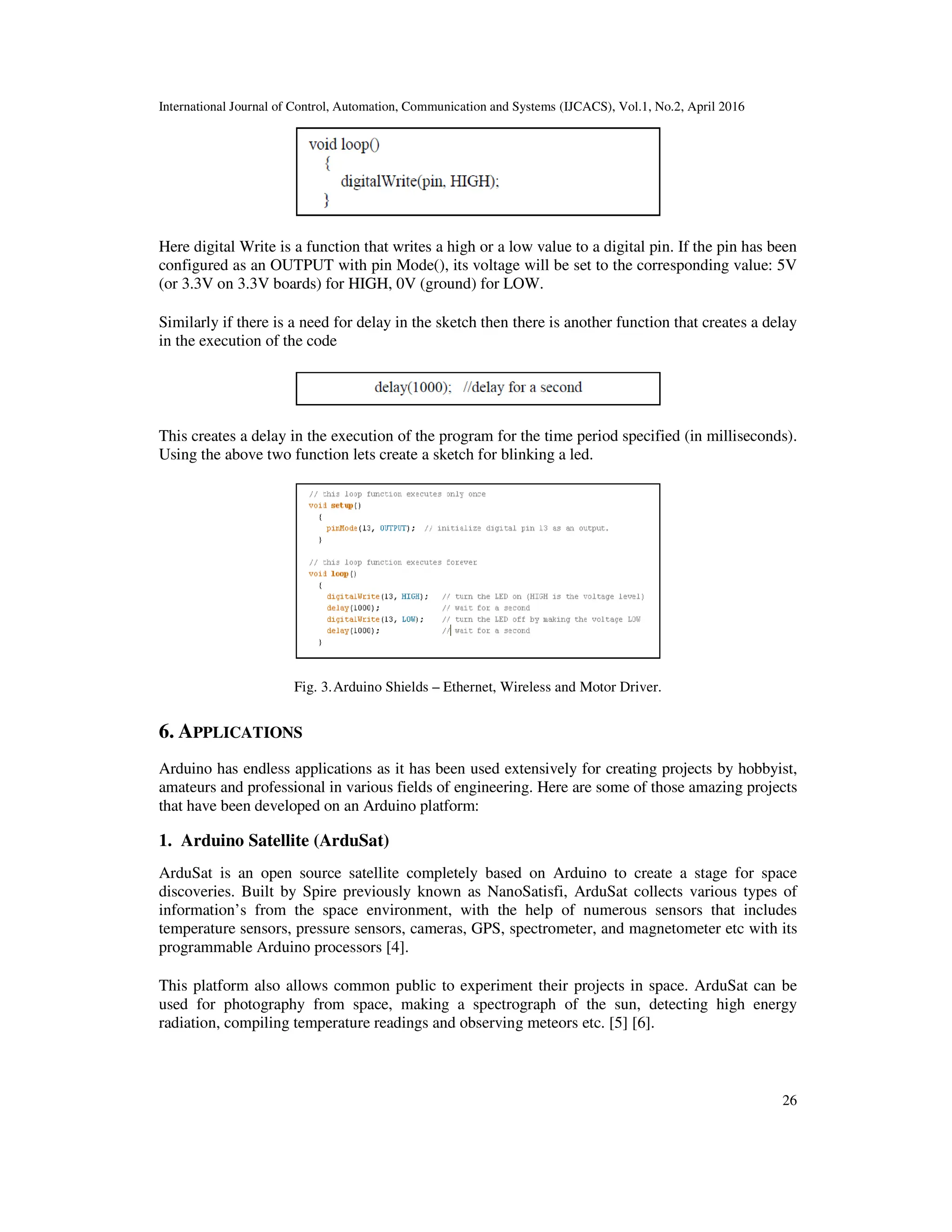 International Journal of Control, Automation, Communication and Systems (IJCACS), Vol.1, No.2, April 2016 26 Here digital Write is a function that writes a high or a low value to a digital pin. If the pin has been configured as an OUTPUT with pin Mode(), its voltage will be set to the corresponding value: 5V (or 3.3V on 3.3V boards) for HIGH, 0V (ground) for LOW. Similarly if there is a need for delay in the sketch then there is another function that creates a delay in the execution of the code This creates a delay in the execution of the program for the time period specified (in milliseconds). Using the above two function lets create a sketch for blinking a led. Fig. 3.Arduino Shields – Ethernet, Wireless and Motor Driver. 6. APPLICATIONS Arduino has endless applications as it has been used extensively for creating projects by hobbyist, amateurs and professional in various fields of engineering. Here are some of those amazing projects that have been developed on an Arduino platform: 1. Arduino Satellite (ArduSat) ArduSat is an open source satellite completely based on Arduino to create a stage for space discoveries. Built by Spire previously known as NanoSatisfi, ArduSat collects various types of information’s from the space environment, with the help of numerous sensors that includes temperature sensors, pressure sensors, cameras, GPS, spectrometer, and magnetometer etc with its programmable Arduino processors [4]. This platform also allows common public to experiment their projects in space. ArduSat can be used for photography from space, making a spectrograph of the sun, detecting high energy radiation, compiling temperature readings and observing meteors etc. [5] [6]. 