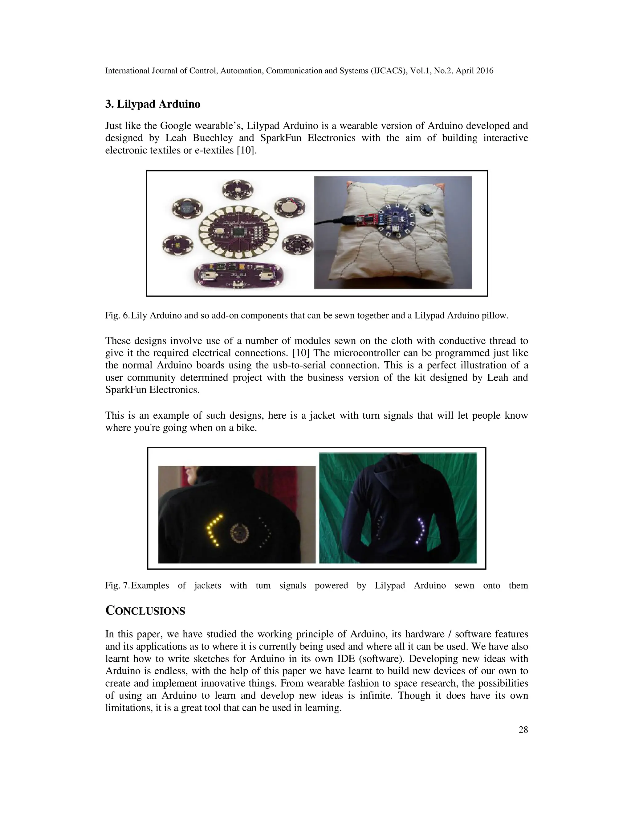 International Journal of Control, Automation, Communication and Systems (IJCACS), Vol.1, No.2, April 2016 28 3. Lilypad Arduino Just like the Google wearable’s, Lilypad Arduino is a wearable version of Arduino developed and designed by Leah Buechley and SparkFun Electronics with the aim of building interactive electronic textiles or e-textiles [10]. Fig. 6.Lily Arduino and so add-on components that can be sewn together and a Lilypad Arduino pillow. These designs involve use of a number of modules sewn on the cloth with conductive thread to give it the required electrical connections. [10] The microcontroller can be programmed just like the normal Arduino boards using the usb-to-serial connection. This is a perfect illustration of a user community determined project with the business version of the kit designed by Leah and SparkFun Electronics. This is an example of such designs, here is a jacket with turn signals that will let people know where you're going when on a bike. Fig. 7.Examples of jackets with tum signals powered by Lilypad Arduino sewn onto them CONCLUSIONS In this paper, we have studied the working principle of Arduino, its hardware / software features and its applications as to where it is currently being used and where all it can be used. We have also learnt how to write sketches for Arduino in its own IDE (software). Developing new ideas with Arduino is endless, with the help of this paper we have learnt to build new devices of our own to create and implement innovative things. From wearable fashion to space research, the possibilities of using an Arduino to learn and develop new ideas is infinite. Though it does have its own limitations, it is a great tool that can be used in learning. 