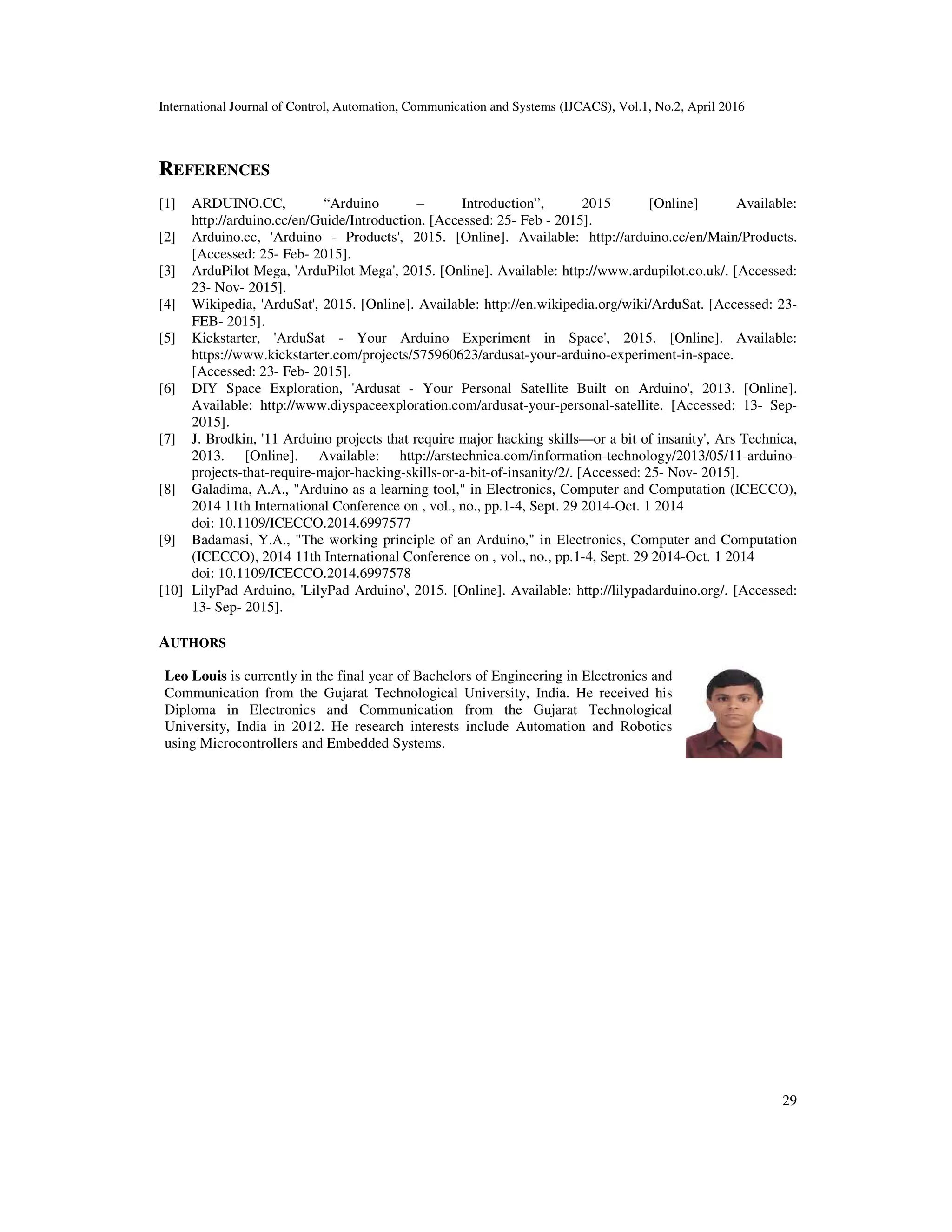 International Journal of Control, Automation, Communication and Systems (IJCACS), Vol.1, No.2, April 2016 29 REFERENCES [1] ARDUINO.CC, “Arduino – Introduction”, 2015 [Online] Available: http://arduino.cc/en/Guide/Introduction. [Accessed: 25- Feb - 2015]. [2] Arduino.cc, 'Arduino - Products', 2015. [Online]. Available: http://arduino.cc/en/Main/Products. [Accessed: 25- Feb- 2015]. [3] ArduPilot Mega, 'ArduPilot Mega', 2015. [Online]. Available: http://www.ardupilot.co.uk/. [Accessed: 23- Nov- 2015]. [4] Wikipedia, 'ArduSat', 2015. [Online]. Available: http://en.wikipedia.org/wiki/ArduSat. [Accessed: 23- FEB- 2015]. [5] Kickstarter, 'ArduSat - Your Arduino Experiment in Space', 2015. [Online]. Available: https://www.kickstarter.com/projects/575960623/ardusat-your-arduino-experiment-in-space. [Accessed: 23- Feb- 2015]. [6] DIY Space Exploration, 'Ardusat - Your Personal Satellite Built on Arduino', 2013. [Online]. Available: http://www.diyspaceexploration.com/ardusat-your-personal-satellite. [Accessed: 13- Sep- 2015]. [7] J. Brodkin, '11 Arduino projects that require major hacking skills—or a bit of insanity', Ars Technica, 2013. [Online]. Available: http://arstechnica.com/information-technology/2013/05/11-arduino- projects-that-require-major-hacking-skills-or-a-bit-of-insanity/2/. [Accessed: 25- Nov- 2015]. [8] Galadima, A.A., "Arduino as a learning tool," in Electronics, Computer and Computation (ICECCO), 2014 11th International Conference on , vol., no., pp.1-4, Sept. 29 2014-Oct. 1 2014 doi: 10.1109/ICECCO.2014.6997577 [9] Badamasi, Y.A., "The working principle of an Arduino," in Electronics, Computer and Computation (ICECCO), 2014 11th International Conference on , vol., no., pp.1-4, Sept. 29 2014-Oct. 1 2014 doi: 10.1109/ICECCO.2014.6997578 [10] LilyPad Arduino, 'LilyPad Arduino', 2015. [Online]. Available: http://lilypadarduino.org/. [Accessed: 13- Sep- 2015]. AUTHORS Leo Louis is currently in the final year of Bachelors of Engineering in Electronics and Communication from the Gujarat Technological University, India. He received his Diploma in Electronics and Communication from the Gujarat Technological University, India in 2012. He research interests include Automation and Robotics using Microcontrollers and Embedded Systems. 