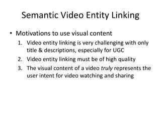 Semantic Video Entity Linking
• Motivations to use visual content
1. Video entity linking is very challenging with only
title & descriptions, especially for UGC
2. Video entity linking must be of high quality
3. The visual content of a video truly represents the
user intent for video watching and sharing
 