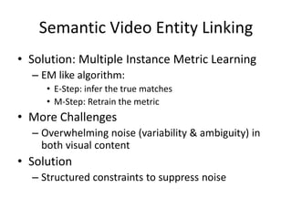 Semantic Video Entity Linking
• Solution: Multiple Instance Metric Learning
– EM like algorithm:
• E-Step: infer the true matches
• M-Step: Retrain the metric
• More Challenges
– Overwhelming noise (variability & ambiguity) in
both visual content
• Solution
– Structured constraints to suppress noise
 