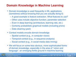 Domain Knowledge in Machine Learning
• Domain knowledge is used frequently in ML applications
(sometimes without knowing that you are actually doing it)
– A good example is feature extraction. What features to use?
– Other uses include objective function, parameter selection
– Even in deep learning (architecture, learning rate, etc.)
– Certainly probabilistic graphical models (including priors)
– Data cleaning (yes!)
• Context models encode domain knowledge
– Spatial context (e.g., in computer vision)
– Temporal context (e.g., in sequence analysis)
– Social context (e.g., in social media data mining)
• We will focus on some less obvious, more sophisticated forms
of domain knowledge, especially in the area of “vision and
language”, an emerging fertile ground in machine learning
 