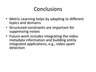 Conclusions
• Metric Learning helps by adapting to different
topics and domains
• Structured constraints are important for
suppressing noises
• Future work includes integrating the video
metadata information and building entity
integrated applications, e.g., video spam
detection
 