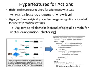 Hyperfeatures for Actions
• High-level features required for alignment with text
→ Motion features are generally low-level
• Hyperfeatures, originally used for image recognition extended
for use with motion features
→ Use temporal domain instead of spatial domain for
vector quantization (clustering)
Originally described in “Hyperfeatures:
Multilevel Local Coding for Visual Recog-
nition” Agarwal, A. (ECCV 06), for images Hyperfeatures for actions
 