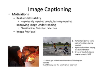 Image Captioning
• Motivations
– Real-world Usability
• Help visually impaired people, learning-impaired
– Improving Image Understanding
• Classification, Objection detection
– Image Retrieval
1. a young girl inhales with the intent of blowing out
a candle
2. girl blowing out the candle on an ice cream
1. A shot from behind home
plate of children playing
baseball
2. A group of children playing
baseball in the rain
3. Group of baseball players
playing on a wet field
 