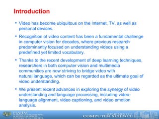 Introduction
• Video has become ubiquitous on the Internet, TV, as well as
personal devices.
• Recognition of video content has been a fundamental challenge
in computer vision for decades, where previous research
predominantly focused on understanding videos using a
predefined yet limited vocabulary.
• Thanks to the recent development of deep learning techniques,
researchers in both computer vision and multimedia
communities are now striving to bridge video with
natural language, which can be regarded as the ultimate goal of
video understanding.
• We present recent advances in exploring the synergy of video
understanding and language processing, including video-
language alignment, video captioning, and video emotion
analysis.
 