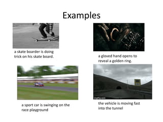 Examples
a skate boarder is doing
trick on his skate board. a gloved hand opens to
reveal a golden ring.
a sport car is swinging on the
race playground
the vehicle is moving fast
into the tunnel
 