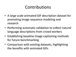 Contributions
• A large scale animated GIF description dataset for
promoting image sequence modeling and
research
• Performing automatic validation to collect natural
language descriptions from crowd workers
• Establishing baseline image captioning methods
for future benchmarking
• Comparison with existing datasets, highlighting
the benefits with animated GIFs
 