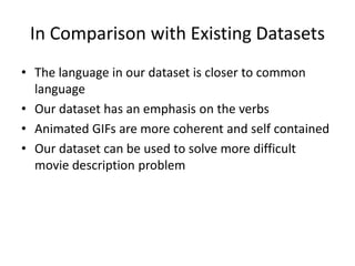 In Comparison with Existing Datasets
• The language in our dataset is closer to common
language
• Our dataset has an emphasis on the verbs
• Animated GIFs are more coherent and self contained
• Our dataset can be used to solve more difficult
movie description problem
 