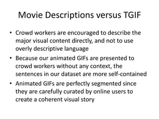 Movie Descriptions versus TGIF
• Crowd workers are encouraged to describe the
major visual content directly, and not to use
overly descriptive language
• Because our animated GIFs are presented to
crowd workers without any context, the
sentences in our dataset are more self-contained
• Animated GIFs are perfectly segmented since
they are carefully curated by online users to
create a coherent visual story
 