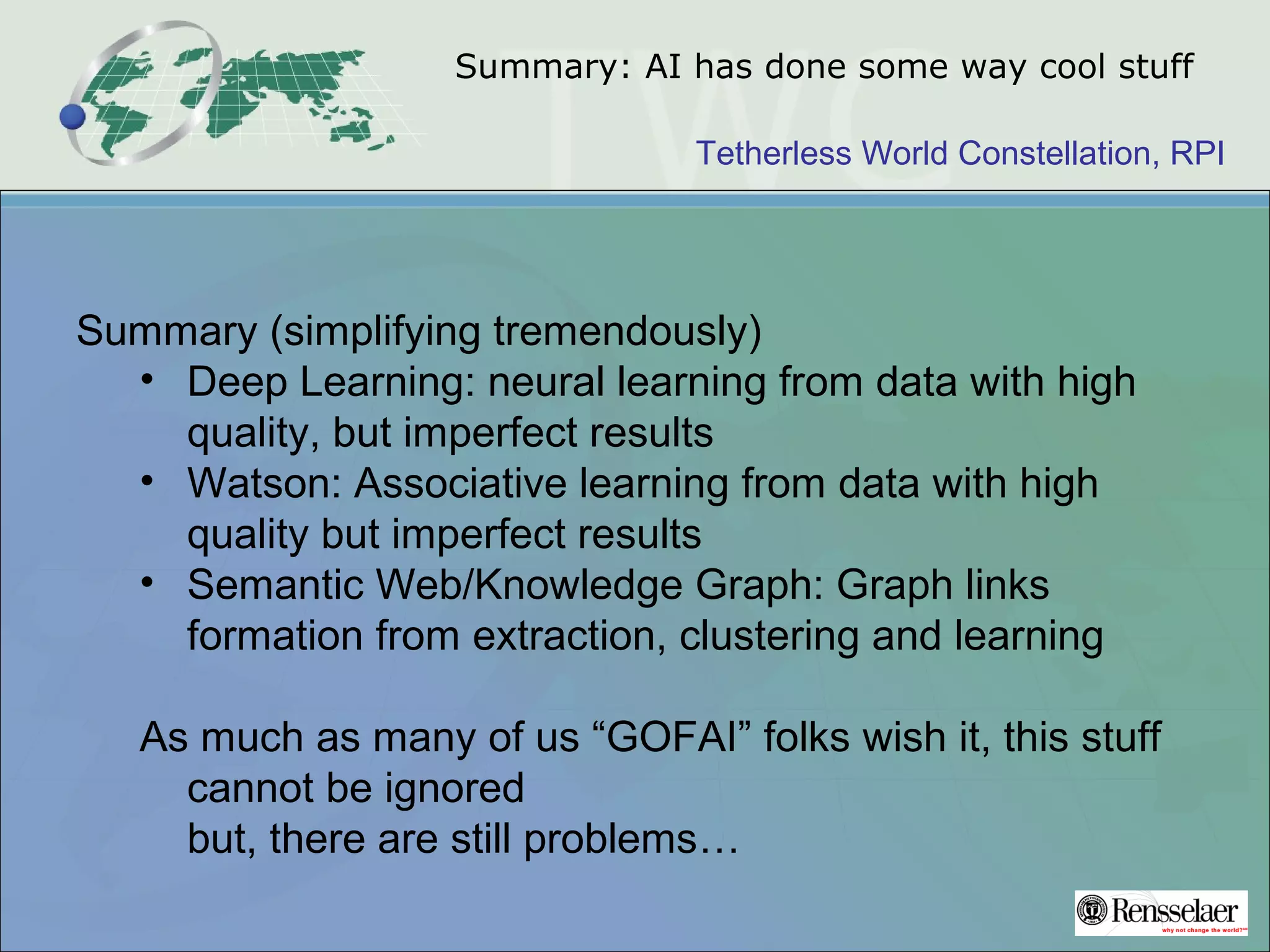 Tetherless World Constellation, RPI
Summary: AI has done some way cool stuff
Summary (simplifying tremendously)
• Deep Learning: neural learning from data with high
quality, but imperfect results
• Watson: Associative learning from data with high
quality but imperfect results
• Semantic Web/Knowledge Graph: Graph links
formation from extraction, clustering and learning
As much as many of us “GOFAI” folks wish it, this stuff
cannot be ignored
but, there are still problems…
 