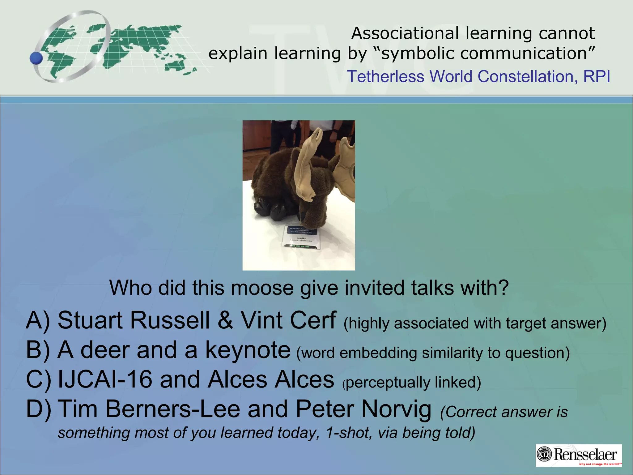 Tetherless World Constellation, RPI
Associational learning cannot
explain learning by “symbolic communication”
Who did this moose give invited talks with?
A) Stuart Russell & Vint Cerf (highly associated with target answer)
B) A deer and a keynote (word embedding similarity to question)
C) IJCAI-16 and Alces Alces (perceptually linked)
D) Tim Berners-Lee and Peter Norvig (Correct answer is
something most of you learned today, 1-shot, via being told)
 