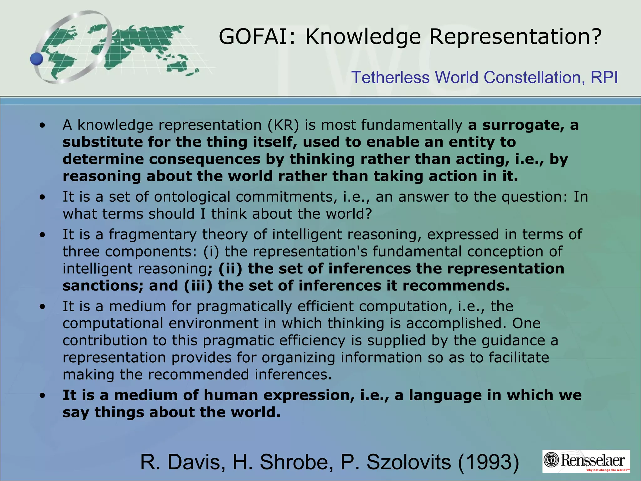 Tetherless World Constellation, RPI
GOFAI: Knowledge Representation?
• A knowledge representation (KR) is most fundamentally a surrogate, a
substitute for the thing itself, used to enable an entity to
determine consequences by thinking rather than acting, i.e., by
reasoning about the world rather than taking action in it.
• It is a set of ontological commitments, i.e., an answer to the question: In
what terms should I think about the world?
• It is a fragmentary theory of intelligent reasoning, expressed in terms of
three components: (i) the representation's fundamental conception of
intelligent reasoning; (ii) the set of inferences the representation
sanctions; and (iii) the set of inferences it recommends.
• It is a medium for pragmatically efficient computation, i.e., the
computational environment in which thinking is accomplished. One
contribution to this pragmatic efficiency is supplied by the guidance a
representation provides for organizing information so as to facilitate
making the recommended inferences.
• It is a medium of human expression, i.e., a language in which we
say things about the world.
R. Davis, H. Shrobe, P. Szolovits (1993)
 