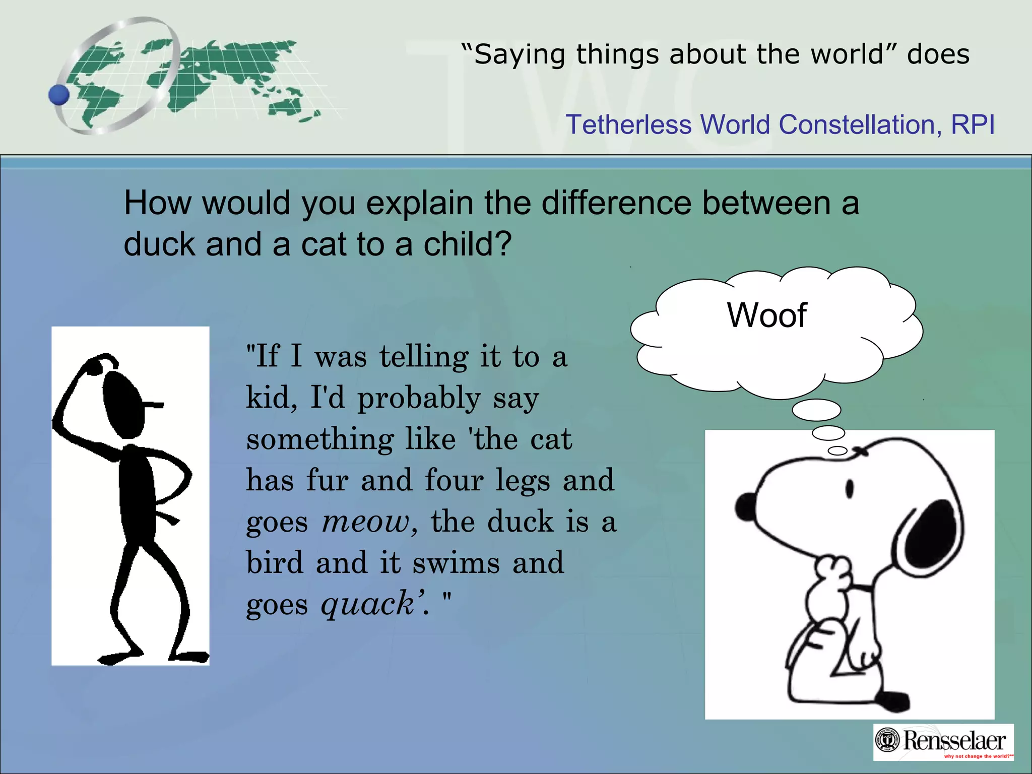 Tetherless World Constellation, RPI
“Saying things about the world” does
"If I was telling it to a
kid, I'd probably say
something like 'the cat
has fur and four legs and
goes meow, the duck is a
bird and it swims and
goes quack’. "
How would you explain the difference between a
duck and a cat to a child?
Woof
 
