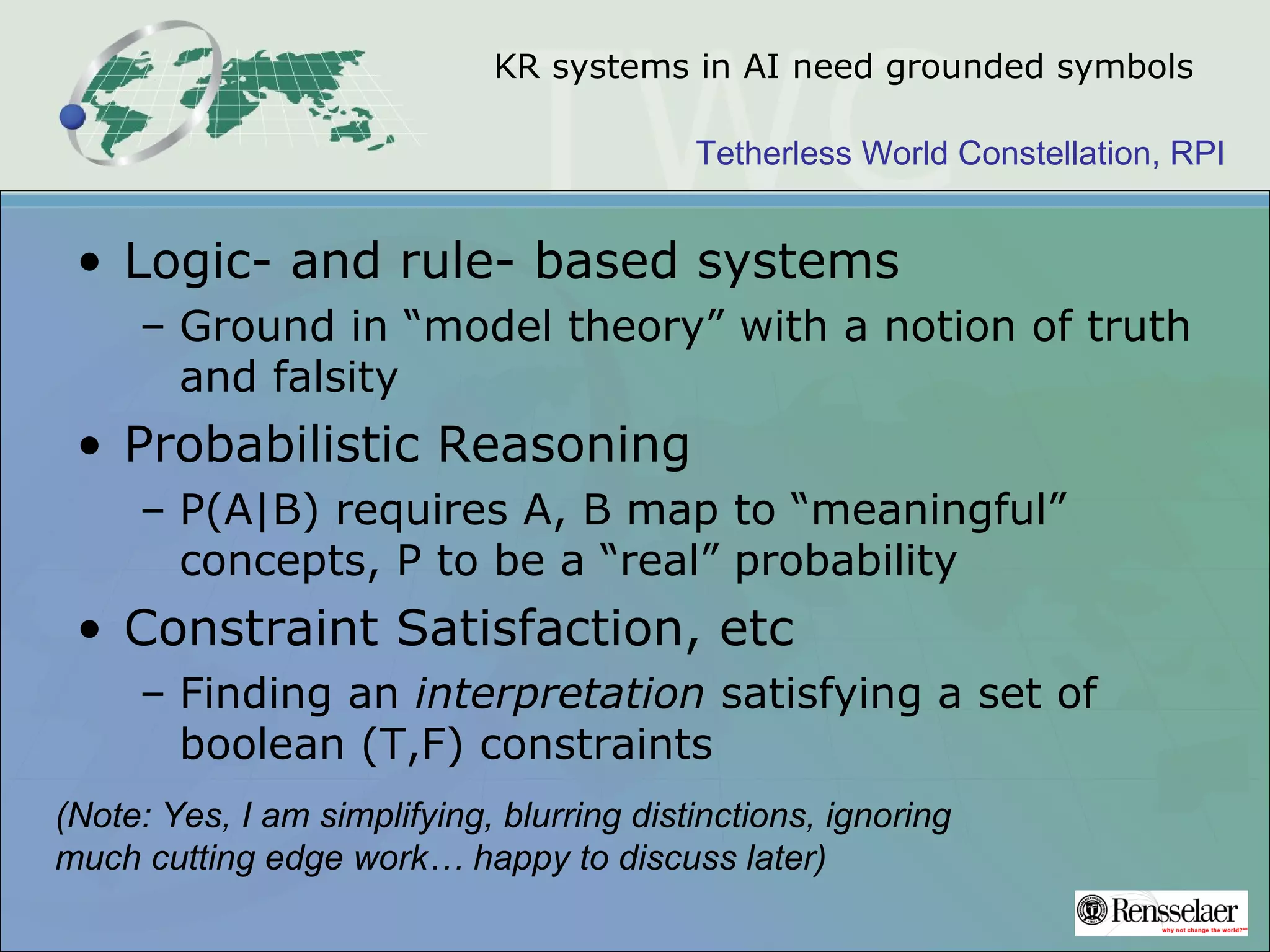 Tetherless World Constellation, RPI
KR systems in AI need grounded symbols
• Logic- and rule- based systems
– Ground in “model theory” with a notion of truth
and falsity
• Probabilistic Reasoning
– P(A|B) requires A, B map to “meaningful”
concepts, P to be a “real” probability
• Constraint Satisfaction, etc
– Finding an interpretation satisfying a set of
boolean (T,F) constraints
(Note: Yes, I am simplifying, blurring distinctions, ignoring
much cutting edge work… happy to discuss later)
 