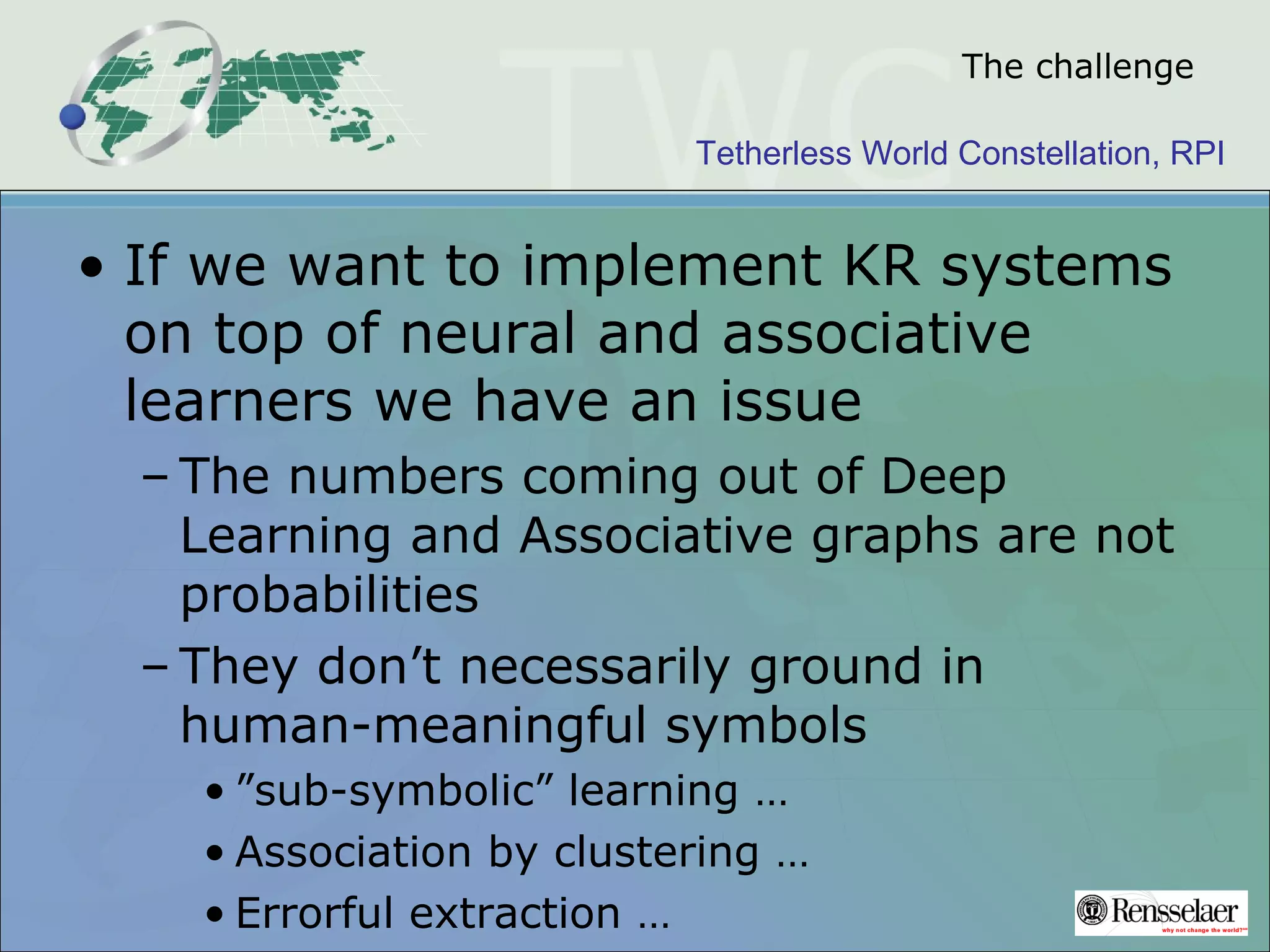 Tetherless World Constellation, RPI
The challenge
• If we want to implement KR systems
on top of neural and associative
learners we have an issue
– The numbers coming out of Deep
Learning and Associative graphs are not
probabilities
– They don’t necessarily ground in
human-meaningful symbols
• ”sub-symbolic” learning …
• Association by clustering …
• Errorful extraction …
 