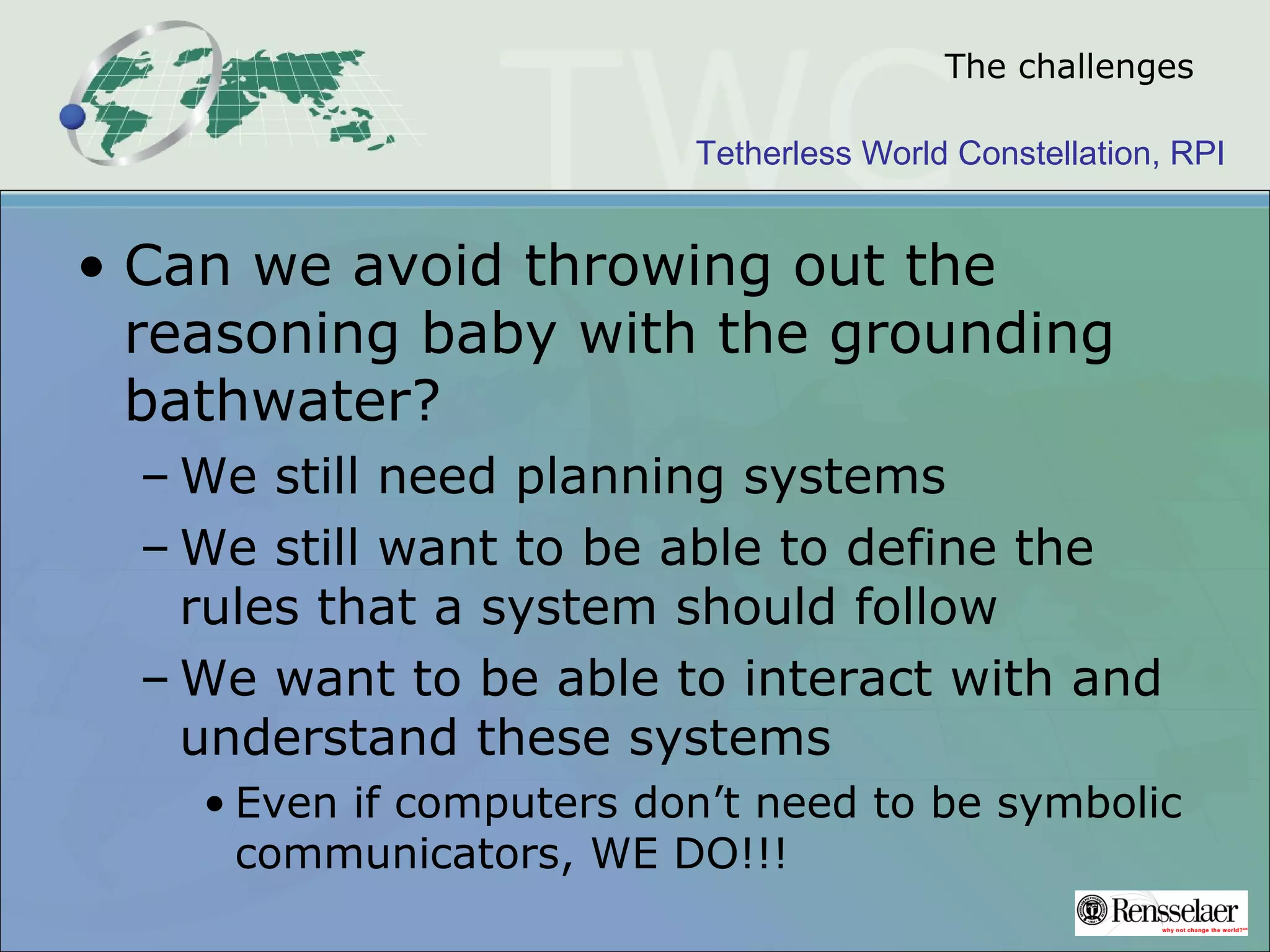 Tetherless World Constellation, RPI
The challenges
• Can we avoid throwing out the
reasoning baby with the grounding
bathwater?
– We still need planning systems
– We still want to be able to define the
rules that a system should follow
– We want to be able to interact with and
understand these systems
• Even if computers don’t need to be symbolic
communicators, WE DO!!!
 