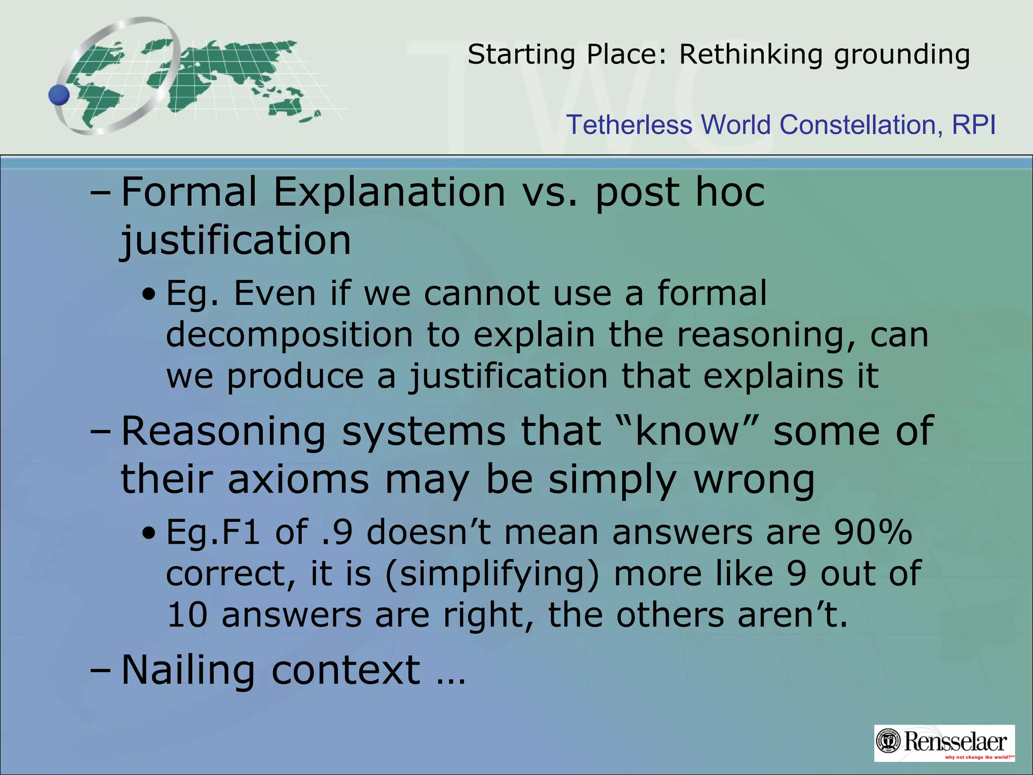 Tetherless World Constellation, RPI
Starting Place: Rethinking grounding
– Formal Explanation vs. post hoc
justification
• Eg. Even if we cannot use a formal
decomposition to explain the reasoning, can
we produce a justification that explains it
– Reasoning systems that “know” some of
their axioms may be simply wrong
• Eg.F1 of .9 doesn’t mean answers are 90%
correct, it is (simplifying) more like 9 out of
10 answers are right, the others aren’t.
– Nailing context …
 