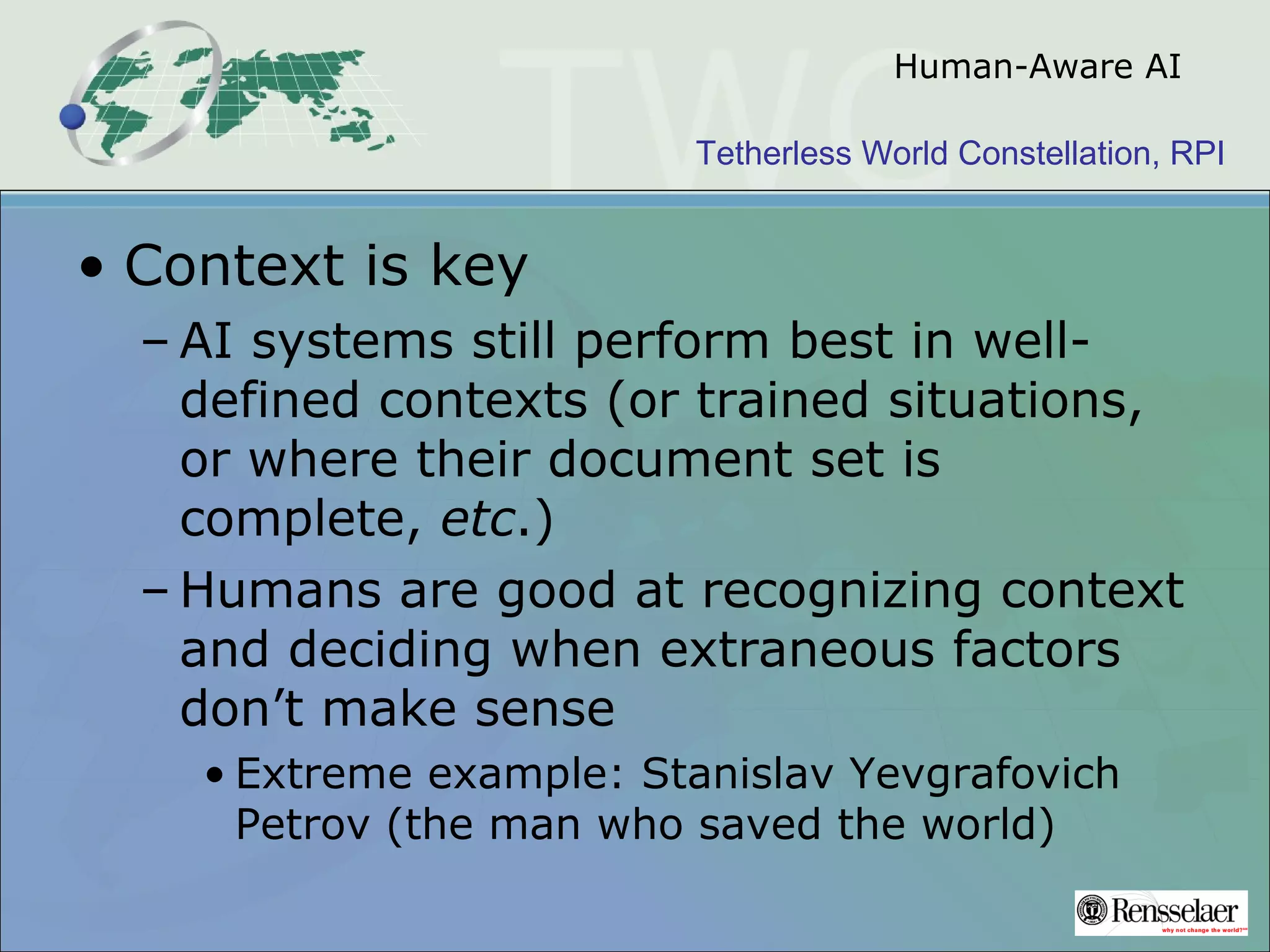 Tetherless World Constellation, RPI
Human-Aware AI
• Context is key
– AI systems still perform best in well-
defined contexts (or trained situations,
or where their document set is
complete, etc.)
– Humans are good at recognizing context
and deciding when extraneous factors
don’t make sense
• Extreme example: Stanislav Yevgrafovich
Petrov (the man who saved the world)
 