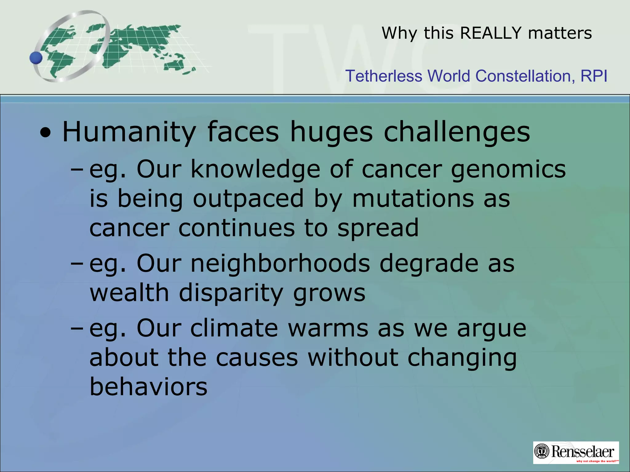 Tetherless World Constellation, RPI
Why this REALLY matters
• Humanity faces huges challenges
– eg. Our knowledge of cancer genomics
is being outpaced by mutations as
cancer continues to spread
– eg. Our neighborhoods degrade as
wealth disparity grows
– eg. Our climate warms as we argue
about the causes without changing
behaviors
 