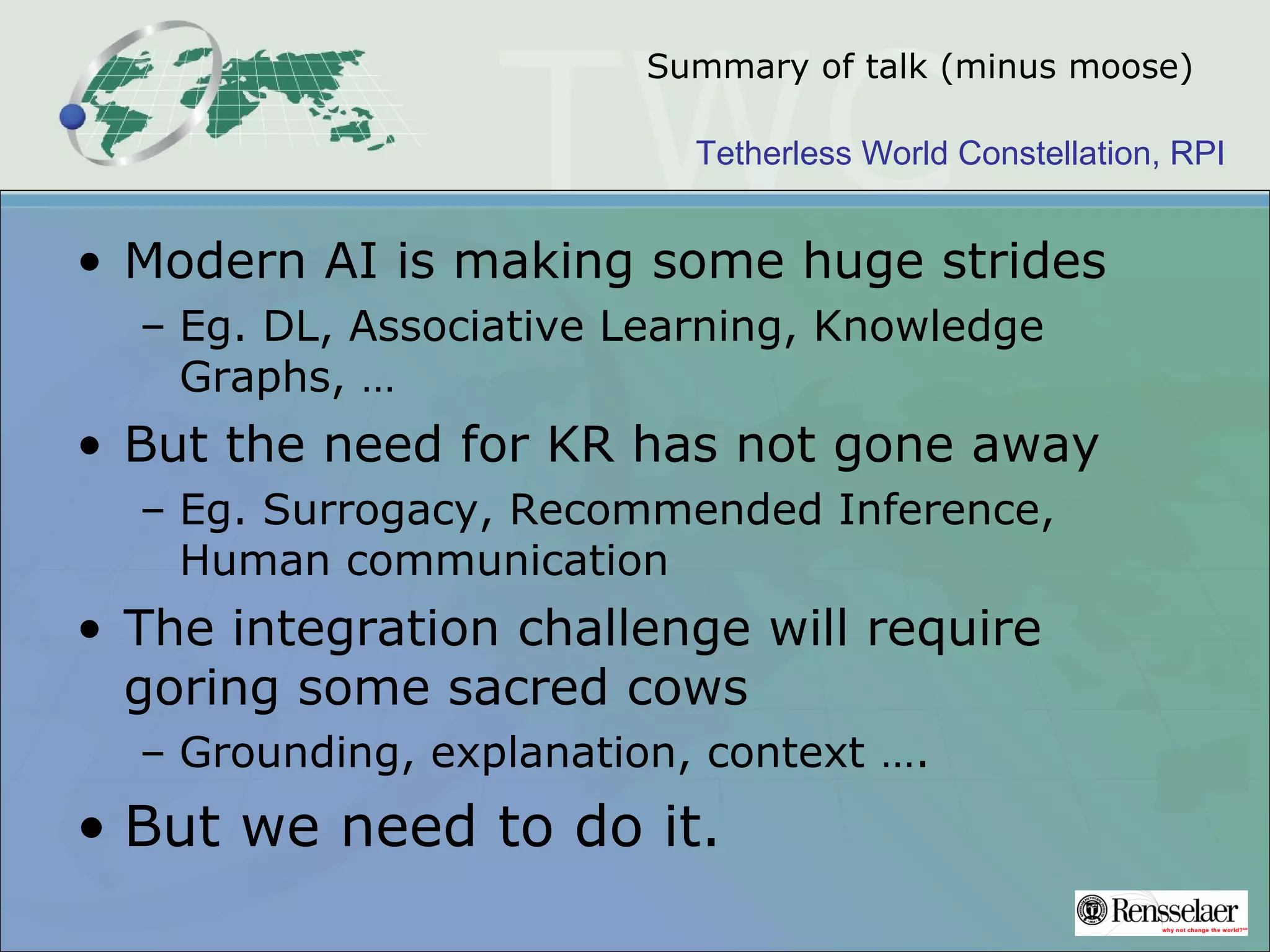 Tetherless World Constellation, RPI
Summary of talk (minus moose)
• Modern AI is making some huge strides
– Eg. DL, Associative Learning, Knowledge
Graphs, …
• But the need for KR has not gone away
– Eg. Surrogacy, Recommended Inference,
Human communication
• The integration challenge will require
goring some sacred cows
– Grounding, explanation, context ….
• But we need to do it.
 