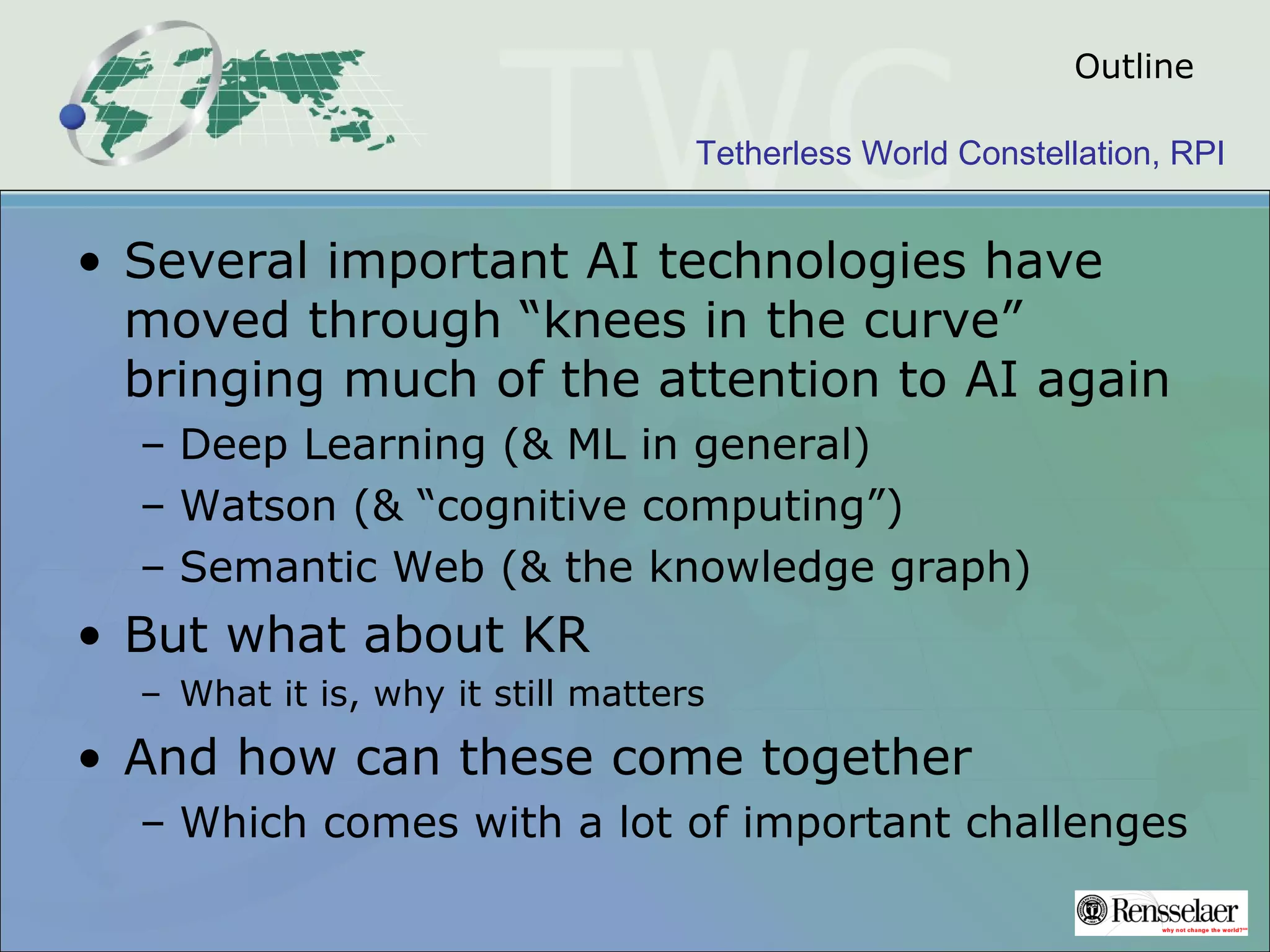 Tetherless World Constellation, RPI
Outline
• Several important AI technologies have
moved through “knees in the curve”
bringing much of the attention to AI again
– Deep Learning (& ML in general)
– Watson (& “cognitive computing”)
– Semantic Web (& the knowledge graph)
• But what about KR
– What it is, why it still matters
• And how can these come together
– Which comes with a lot of important challenges
 