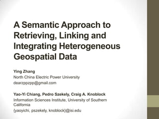 A Semantic Approach to
Retrieving, Linking and
Integrating Heterogeneous
Geospatial Data
Ying Zhang
North China Electric Power University
dearzppzpp@gmail.com

Yao-Yi Chiang, Pedro Szekely, Craig A. Knoblock
Information Sciences Institute, University of Southern
California
{yaoyichi, pszekely, knoblock}@isi.edu

 