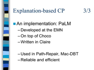 Explanation-based CP               3/3

n An   implementation: PaLM
  – Developed at the EMN
  – On top of Choco
  – Written in Claire

  – Used in Path-Repair, Mac-DBT
  – Reliable and efficient
 