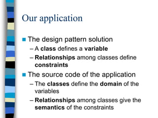 Our application

n The   design pattern solution
  – A class defines a variable
  – Relationships among classes define
    constraints
n The   source code of the application
  – The classes define the domain of the
    variables
  – Relationships among classes give the
    semantics of the constraints
 