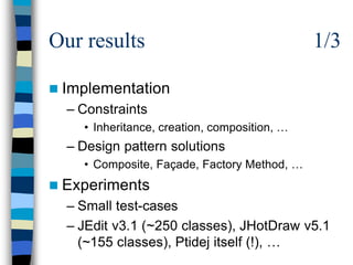 Our results                                   1/3

n Implementation
  – Constraints
    • Inheritance, creation, composition, …
  – Design pattern solutions
    • Composite, Façade, Factory Method, …
n Experiments
  – Small test-cases
  – JEdit v3.1 (~250 classes), JHotDraw v5.1
    (~155 classes), Ptidej itself (!), …
 