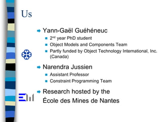 Us
     Æ   Yann-Gaël Guéhéneuc
         n 2nd year PhD student
         n Object Models and Components Team
         n Partly funded by Object Technology International, Inc.
           (Canada)

     Æ   Narendra Jussien
         n Assistant Professor
         n Constraint Programming Team


     Æ   Research hosted by the
         École des Mines de Nantes
 