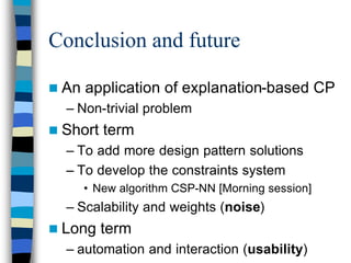 Conclusion and future

n An   application of explanation-based CP
  – Non-trivial problem
n Short   term
  – To add more design pattern solutions
  – To develop the constraints system
       • New algorithm CSP-NN [Morning session]
  – Scalability and weights (noise)
n Long    term
  – automation and interaction (usability)
 