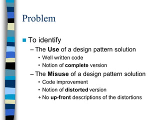 Problem

n To   identify
  – The Use of a design pattern solution
       • Well written code
       • Notion of complete version
  – The Misuse of a design pattern solution
       • Code improvement
       • Notion of distorted version
       + No up-front descriptions of the distortions
 