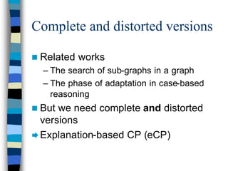 Complete and distorted versions

n Related   works
  – The search of sub-graphs in a graph
  – The phase of adaptation in case-based
    reasoning
n But we need complete and distorted
  versions
Æ Explanation-based CP (eCP)
 