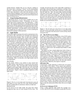 modate humans, whether they are on a bicycle, walking to
the corner store, or driving a “classic” car for entertainment
purposes. Allowing both humans and autonomous vehicles
in the same intersection at the same time presents an inter-
esting technical challenge. In this section we explain how we
have extended the FCFS policy and reservation framework to
allow for human drivers.
3.1 Using Existing Infrastructure
To add human drivers, we ﬁrst need a reliable way to com-
municate information to them. Fortunately, we can use a
system that drivers already know and understand — trafﬁc
lights. The required infrastructure is already present at many
intersections and the engineering and manufacturing of trafﬁc
light systems is well developed. For pedestrians and cyclists,
standard “push-button” crossing signals can be used that will
give enough time for a person to cross as well as alerting the
intersection manager to their presence.
3.2 Light Models
If real trafﬁc lights are going to be used to communicate to hu-
man drivers, they will need to be controlled and understood
by the intersection manager. Thus, we add a new component
to each intersection control policy, called a light model. This
model controls the actual physical lights as well as provid-
ing information to the policy with which it can make deci-
sions. In more complicated scenarios, the light model can
be modiﬁed by the control policy, for example, in order to
adapt to changing trafﬁc conditions. The lights are the same
as modern-day lights: red (do not enter), yellow (if possible,
do not enter; light will soon be red), and green (enter). Each
control policy needs to have a light model so that human users
will know what to do. For instance, the light model that would
be used with ordinary FCFS would keep all the lights red at
all times, informing humans that at no time is it safe to enter.
The TRAFFIC-LIGHT policy, on the other hand, would have
lights that corresponded exactly to the light system the policy
is emulating. Here, we describe a few light models used in
our experiments.
ALL-LANES
In this model, which is very similar to some current traf-
ﬁc light systems, each direction is successively given green
lights in all lanes. Thus, all north trafﬁc (turning and going
straight) is given green lights while the east, west, and south
trafﬁc all have red lights. The green lights then cycle through
the directions. Figure 2 shows a graphical depiction of this
light model.
Figure 2: The ALL-LANES light model. Each direction is given all
green lights in a cycle: north, east, west, south. During each phase,
the only available paths for autonomous vehicles are right turns.
SINGLE-LANE
In the SINGLE-LANE light model, the green lane rotates
through the lanes one at a time instead of all at once. For
example, the left turn lane of the north trafﬁc would have a
green light, while all other lanes would have a red light. Next,
the straight lane of the north trafﬁc would have a green light,
then the right turn. Next, the green light would go through
each lane of east trafﬁc, and so forth. The ﬁrst half of the
model’s cycle can be seen in Figure 3. This light model does
not work very well if most of the vehicles are human-driven.
However, we will show that it is very useful for intersections
which control mostly autonomous vehicles but also need to
handle an occasional human driver.
Figure 3: The ﬁrst half-cycle of the SINGLE-LANE light model.
Each lane is given a green light, and this process is repeated for each
direction. A small part of the intersection is used by turning vehicles
at any given time.
3.3 The FCFS-LIGHT Policy
In order to obtain some of the beneﬁts of the FCFS policy
while still accommodating human drivers, a policy needs to
do two things. First, if a light is green, it must ensure that it is
safe for any vehicle (autonomous or human-driven) to drive
through the intersection in the lane the light regulates. Sec-
ond, it should grant reservations to driver agents whenever
possible. This would allow autonomous vehicles to move
through an intersection where a human driver couldn’t —
similar to a “right on red”, but extended much further to other
safe situations.
The policy we have created which does both of these is
called FCFS-LIGHT. As with FCFS, the intersection is di-
vided into a grid. When it receives a request, FCFS-LIGHT
immediately grants a reservation if the corresponding light
will be green at that time. Otherwise, it simulates the vehi-
cle’s trajectory as in FCFS. If throughout the simulation, no
required tile is reserved by another vehicle or in use by a lane
with a green light the policy reserves the tiles and conﬁrms
the reservation. Otherwise, the request is rejected.
Off-Limits Tiles
Unfortunately, simply deferring to FCFS does not guaran-
tee the safety of the vehicle. If the vehicle were granted a
reservation that conﬂicted with another vehicle following the
physical lights, a collision could easily ensue. To determine
which tiles are in use by the light system at any given time,
we associate a set of off-limits tiles with each light. For exam-
ple, if the light for the north left turn lane is green (or yellow),
all tiles that could be used by a vehicle turning left from that
lane are off-limits. While evaluating a reservation request,
FCFS also checks to see if any tiles needed by the requesting
vehicle are off limits at the time of the reservation. If so, the
reservation is rejected. The length of the yellow light is ad-
justed so that a vehicle entering the intersection has enough
time to clear the intersection before those tiles are no longer
off limits.
FCFS-LIGHT Subsumes FCFS
Using a trafﬁc light-like light model (for example ALL-
LANES), the FCFS-LIGHT can behave exactly like TRAFFIC-
 