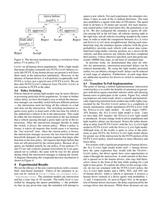 Reject
?last(P1)
Arrive before
yes no
P1 approves? approves?P2
yes no yes no
Ends after
last(P1) ?
yes no
Reject Accept
Reject Accept
Figure 4: The decision mechanism during a switchover from
policy P1 to policy P2.
LIGHT on all-human driver populations. With a light model
that keeps all lights constantly red, FCFS-LIGHT behaves ex-
actly like FCFS. If any human drivers are present it will leave
them stuck at the intersection indeﬁnitely. However, in the
absence of human drivers, it will perform exceptionally well.
FCFS is, in fact, just a special case of FCFS-LIGHT. We can
thus alter FCFS-LIGHT’s behavior from TRAFFIC-LIGHT at
one extreme to FCFS at the other.
3.4 Policy Switching
Policies based on certain light models may be more effective
at governing particular driver populations. In order to further
reduce delay, we have developed a way in which the intersec-
tion manager can smoothly switch between different policies
— the intersection need not bring all the vehicles to a halt
and clear out the intersection. The switching mechanism re-
quires every policy to keep track of the last time for which it
has authorized a vehicle to be in the intersection. This could
be either the last moment of a reservation or the last moment
that a vehicle passing through a green light can be in the in-
tersection. Once the intersection manager decides to make
the switch, it freezes the current policy. When a policy is
frozen, it rejects all requests that would cause it to increase
the “last reserved” time. Once the current policy is frozen,
the intersection manager accesses the last reserved time and
henceforth delegates all reservation requests that begin after
that time to the new policy. All requests that begin before that
time are still processed by the current policy. Because all re-
quests are handled entirely by one policy, if two policies P1
and P2 are safe (vehicles granted reservations by it are guar-
anteed not to collide), the same will be true for the period
during which the intersection manager is making the switch.
A diagram illustrating this compound decision mechanism is
shown in Figure 4.
4 Experimental Results
We test the efﬁcacy of the new control policies with a custom-
built, time-based simulator. Videos of the simulator in ac-
tion can be viewed at http://www.cs.utexas.edu/
˜kdresner/aim/. The simulator models one intersection
and has a time step of .02 seconds. The trafﬁc level is con-
trolled by changing the spawn probability — the probabil-
ity that on any given time step, the simulator will attempt to
spawn a new vehicle. For each experiment, the simulator sim-
ulates 3 lanes in each of the 4 cardinal directions. The total
area modelled is a square with sides of 250 meters. The speed
limit in all lanes is 25 meters per second. For each intersec-
tion control policy with reservation tiles, the granularity is set
at 24. We also conﬁgured the simulator to spawn all vehi-
cles turning left in the left lane, all vehicles turning right in
the right lane, and all vehicles travelling straight in the center
lane, in order to make the comparison between ALL-LANES
and SINGLE-LANE more straightforward. During each simu-
lated time step, the simulator spawns vehicles (with the given
probability), provides each vehicle with sensor data (simu-
lated laser range ﬁnder, velocity, position, etc.), moves all the
vehicles, and then removes any vehicles that have completed
their journey. Unless otherwise speciﬁed, each data point rep-
resents 180000 time steps, or one hour of simulated time.
In previous work, we demonstrated that once all vehi-
cles are autonomous, intersection-associated delays can be
reduced dramatically. By using the light models presented
earlier, we can obtain a stronger result: delays can be reduced
at each stage of adoption. Furthermore, at each stage there
are additional incentives for drivers to switch to autonomous
vehicles.
4.1 Transition To Full Implementation
The point of having a hybrid light/autonomous intersection
control policy is to confer the beneﬁts of autonomy to passen-
gers with driver-agent controlled vehicles while still allowing
human users to participate in the system. Figure 5(a), which
encompasses our main result, shows a smooth and monotoni-
cally improving transition from modern day trafﬁc lights (rep-
resented by the TRAFFIC-LIGHT policy) to a completely or
mostly autonomous vehicle mechanism (FCFS-LIGHT with
the SINGLE-LANE light model). In early stages (100%-
10% human), the ALL-LANES light model is used. Later
on (less than 10% human), the SINGLE-LANE light model
is introduced. At each change (both in driver populations and
light models), delays are decreased. Notice the rather drastic
drop in delay from FCFS-LIGHT with the ALL-LANES light
model to FCFS-LIGHT with the SINGLE-LANE light model.
Although none of the results is quite as close to the mini-
mum as pure FCFS, the SINGLE-LANE light model allows
for greater use of the intersection by the FCFS portion of the
FCFS-LIGHT policy, which translates to more efﬁciency and
lower delay.
For systems with a signiﬁcant proportion of human drivers,
the ALL-LANES light model works well — human drivers
have the same experience they would with the TRAFFIC-
LIGHT policy, but driver agents have extra opportunities to
make it through the intersection. A small amount of this ben-
eﬁt is passed on to the human drivers, who may ﬁnd them-
selves closer to the front of the lane while waiting for a red
light to turn green. To explore the effect on the average vehi-
cle, we run our simulator with the FCFS-LIGHT policy, the
ALL-LANES light model, and a 100%, 50%, and 10% rate
of human drivers: when a vehicle is spawned, it receives a
human driver (instead of a driver agent) with probability 1,
.5, and .1 respectively. As seen in Figure 5(b), as the propor-
tion of human drivers decreases, the delay experienced by the
average driver also decreases. While these decreases are not
 
