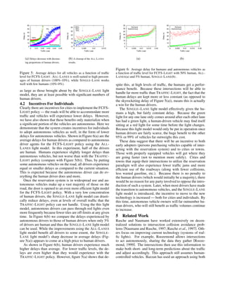 0
10
20
30
40
50
60
0 0.01 0.02 0.03 0.04 0.05
Delay(s)
Traffic Load
100%
10%
5%
1%
Autonomous
(a) Delays decrease with decreas-
ing proportions of human drivers.
14
16
18
20
22
24
0 0.005 0.01 0.015
Delay(s)
Traffic Load
100%
50%
10%
(b) A closeup of the ALL-LANES
results.
Figure 5: Average delays for all vehicles as a function of trafﬁc
level for FCFS-LIGHT. ALL-LANES is well-suited to high percent-
ages of human drivers (100%-10%), while SINGLE-LANE works
well with few humans (10%-0%).
as large as those brought about by the SINGLE-LANE light
model, they are at least possible with signiﬁcant numbers of
human drivers.
4.2 Incentives For Individuals
Clearly there are incentives for cities to implement the FCFS-
LIGHT policy — the roads will be able to accommodate more
trafﬁc and vehicles will experience lower delays. However,
we have also shown that these beneﬁts only materialize when
a signiﬁcant portion of the vehicles are autonomous. Here we
demonstrate that the system creates incentives for individuals
to adopt autonomous vehicles as well, in the form of lower
delays for autonomous vehicles. Shown in Figure 6(a) are the
average delays for human drivers as compared to autonomous
driver agents for the FCFS-LIGHT policy using the ALL-
LANES light model. In this experiment, half of the drivers
are human. Humans experience slightly longer delays than
autonomous vehicles, but not worse than with the TRAFFIC-
LIGHT policy (compare with Figure 5(b)). Thus, by putting
some autonomous vehicles on the road, all drivers experience
equal or smaller delays as compared to the current situation.
This is expected because the autonomous driver can do ev-
erything the human driver does and more.
Once the reservation system is in widespread use and au-
tonomous vehicles make up a vast majority of those on the
road, the door is opened to an even more efﬁcient light model
for the FCFS-LIGHT policy. With a very low concentration
of human drivers, the SINGLE-LANE light model can drasti-
cally reduce delays, even at levels of overall trafﬁc that the
TRAFFIC-LIGHT policy can not handle. Using the this light
model, autonomous drivers can pass through red lights even
more frequently because fewer tiles are off-limits at any given
time. In Figure 6(b) we compare the delays experienced by
autonomous drivers to those of human drivers when only 5%
of drivers are human and thus the SINGLE-LANE light model
can be used. While the improvements using the ALL-LANES
light model beneﬁt all drivers to some extent, the SINGLE-
LANE light model’s sharp decrease in average delays (Fig-
ure 5(a)) appears to come at a high price to human drivers.
As shown in Figure 6(b), human drivers experience much
higher delays than average. For lower trafﬁc levels, the de-
lays are even higher than they would experience with the
TRAFFIC-LIGHT policy. However, ﬁgure 5(a) shows that de-
0
5
10
15
20
25
30
35
0 0.005 0.01 0.015 0.02
Delay(s)
Traffic Load
Humans
Autonomous
(a)
0
10
20
30
40
50
60
0 0.005 0.01 0.015 0.02
Delay(s)
Traffic Load
Humans
Autonomous
(b)
Figure 6: Average delay for humans and autonomous vehicles as
a function of trafﬁc level for FCFS-LIGHT with 50% human, ALL-
LANES(a) and 5% human, SINGLE-LANE(b) .
spite this, at high levels of trafﬁc, the humans get a perfor-
mance beneﬁt. Because these intersections will be able to
handle far more trafﬁc than TRAFFIC-LIGHT, the fact that the
human delays are kept more or less constant (as opposed to
the skyrocketing delay of Figure 5(a)), means this is actually
a win for the human drivers.
The SINGLE–LANE light model effectively gives the hu-
mans a high, but fairly constant delay. Because the green
light for any one lane only comes around after each other lane
has had a green light, a human-driven vehicle may ﬁnd itself
sitting at a red light for some time before the light changes.
Because this light model would only be put in operation once
human drivers are fairly scarce, the huge beneﬁt to the other
95% or 99% of vehicles far outweighs this cost.
These data suggest that there will be an incentive to both
early adopters (persons purchasing vehicles capable of inter-
acting with the reservation system) and to cities or towns.
Those with properly equipped vehicles will get where they
are going faster (not to mention more safely). Cities and
towns that equip their intersections to utilize the reservation
paradigm will also experience fewer trafﬁc jams and more
efﬁcient use of the roadways (along with fewer collisions,
less wasted gasoline, etc.). Because there is no penalty to
the human drivers (which would initially be a majority), there
would be no reason for any party involved to oppose the intro-
duction of such a system. Later, when most drivers have made
the transition to autonomous vehicles, and the SINGLE-LANE
light model is introduced, the incentive to move to the new
technology is increased — both for cities and individuals. By
this time, autonomous vehicle owners will far outnumber hu-
man drivers, who will still beneﬁt as trafﬁc volumes continue
to increase.
5 Related Work
Rasche and Naumann have worked extensively on decen-
tralized solutions to intersection collision avoidance prob-
lems [Naumann and Rasche, 1997; Rasche et al., 1997]. Oth-
ers focus on improving current technology (systems of traf-
ﬁc lights). For example, Roozemond allows intersections
to act autonomously, sharing the data they gather [Rooze-
mond, 1999]. The intersections then use this information to
make both short- and long-term predictions about the trafﬁc
and adjust accordingly. This approach still assumes human-
controlled vehicles. Bazzan has used an approach using both
 
