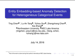Entity Embedding-based Anomaly Detection
for Heterogeneous Categorical Events
Ting Chen♠1
, Lu-An Tang♣
, Yizhou Sun♠
, Zhengzhang Chen♣
,
Kai Zhang♣
♠
Northeastern University, ♣
NEC Labs America
{tingchen, yzsun}@ccs.neu.edu, {ltang, zchen,
kzhang}@nec-labs.com
July 14, 2016
1
Part of the work is done during ﬁrst author’s internship at NEC Labs America.
1 / 25
 