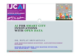 AI FOR SMART CITY
INNOVATIONS
WITH OPEN DATA
DR. BIPLAV SRIVASTAVA
A C M D I S T I N G U I S H E D S C I E N T I S T , A C M D I S T I N G U I S H E D
S P E A K E R
S E N I O R R E S E A R C H E R A N D M A S T E R I N V E N T O R ,
I B M R E S E A R C H – I N D I A
1Tutorial on 27 July 2015 @ IJCAI 2015
 